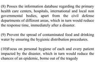 (8) Posses the information database regarding the primary
health care centers, hospitals, international and local non
governmental bodies, apart from the civil defense
departments of different areas, which in turn would reduce
the response time, immediately after a disaster.
(9) Prevent the spread of contaminated food and drinking
water by ensuring the hygienic distribution procedures.
(10)Focus on personal hygiene of each and every patient
impacted by the disaster, which in turn would reduce the
chances of an epidemic, borne out of the tragedy
 