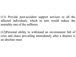 (11) Provide post-accident support services to all the
affected individuals, which in turn would reduce the
mortality rate of the sufferers.
(12)Personal ability to withstand an environment full of
cries and chaos prevailing immediately after a disaster is
an absolute must
 