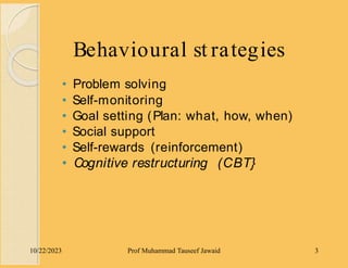Behavioural st rategies
10/22/2023 Prof Muhammad Tauseef Jawaid 3
• Problem solving
• Self-monitoring
• Goal setting (Plan: what, how, when)
• Social support
• Self-rewards (reinforcement)
• Cognitive restructuring (CBT}
 