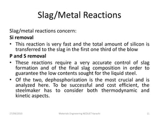 Slag/Metal Reactions
Slag/metal reactions concern:
Si removal
• This reaction is very fast and the total amount of silicon is
transferred to the slag in the first one third of the blow
P and S removal
• These reactions require a very accurate control of slag
formation and of the final slag composition in order to
guarantee the low contents sought for the liquid steel.
• Of the two, dephosphorization is the most crucial and is
analyzed here. To be successful and cost efficient, the
steelmaker has to consider both thermodynamic and
kinetic aspects.
27/09/2010 Materials Engineering NEDUET Karachi 11
 