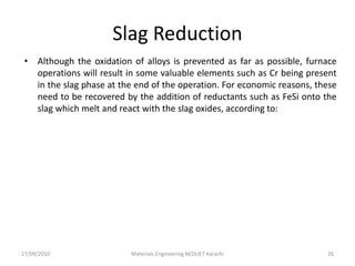 Slag Reduction
• Although the oxidation of alloys is prevented as far as possible, furnace
operations will result in some valuable elements such as Cr being present
in the slag phase at the end of the operation. For economic reasons, these
need to be recovered by the addition of reductants such as FeSi onto the
slag which melt and react with the slag oxides, according to:
27/09/2010 Materials Engineering NEDUET Karachi 26
 