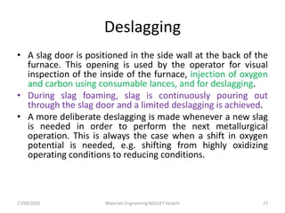 Deslagging
• A slag door is positioned in the side wall at the back of the
furnace. This opening is used by the operator for visual
inspection of the inside of the furnace, injection of oxygen
and carbon using consumable lances, and for deslagging.
• During slag foaming, slag is continuously pouring out
through the slag door and a limited deslagging is achieved.
• A more deliberate deslagging is made whenever a new slag
is needed in order to perform the next metallurgical
operation. This is always the case when a shift in oxygen
potential is needed, e.g. shifting from highly oxidizing
operating conditions to reducing conditions.
27/09/2010 Materials Engineering NEDUET Karachi 27
 