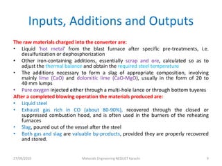 27/09/2010 Materials Engineering NEDUET Karachi 9
The raw materials charged into the converter are:
• Liquid 'hot metal' from the blast furnace after specific pre-treatments, i.e.
desulfurization or dephosphorization
• Other iron-containing additions, essentially scrap and ore, calculated so as to
adjust the thermal balance and obtain the required steel temperature
• The additions necessary to form a slag of appropriate composition, involving
mainly lime (CaO) and dolomitic lime (CaO-MgO), usually in the form of 20 to
40 mm lumps
• Pure oxygen injected either through a multi-hole lance or through bottom tuyeres
After a completed blowing operation the materials produced are:
• Liquid steel
• Exhaust gas rich in CO (about 80-90%), recovered through the closed or
suppressed combustion hood, and is often used in the burners of the reheating
furnaces
• Slag, poured out of the vessel after the steel
• Both gas and slag are valuable by-products, provided they are properly recovered
and stored.
Inputs, Additions and Outputs
 