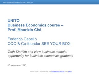 Federico Capello – SEE YOUR BOX - mail: fcapello@seeyourbox.com twitter: @fcT0
UNITO - BUSINESS ECONOMICS LECTURE – 16 Nov 2015
UNITO
Business Economics course –
Prof. Maurizio Cisi
Federico Capello
COO & Co-founder SEE YOUR BOX
Tech StartUp and New business models:
opportunity for business economics graduate
16 November 2015
 