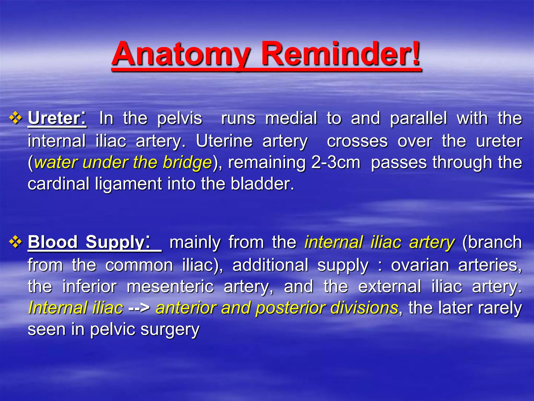 Anatomy Reminder!
 Ureter: In the pelvis runs medial to and parallel with the
internal iliac artery. Uterine artery crosses over the ureter
(water under the bridge), remaining 2-3cm passes through the
cardinal ligament into the bladder.
 Blood Supply: mainly from the internal iliac artery (branch
from the common iliac), additional supply : ovarian arteries,
the inferior mesenteric artery, and the external iliac artery.
Internal iliac --> anterior and posterior divisions, the later rarely
seen in pelvic surgery
 
