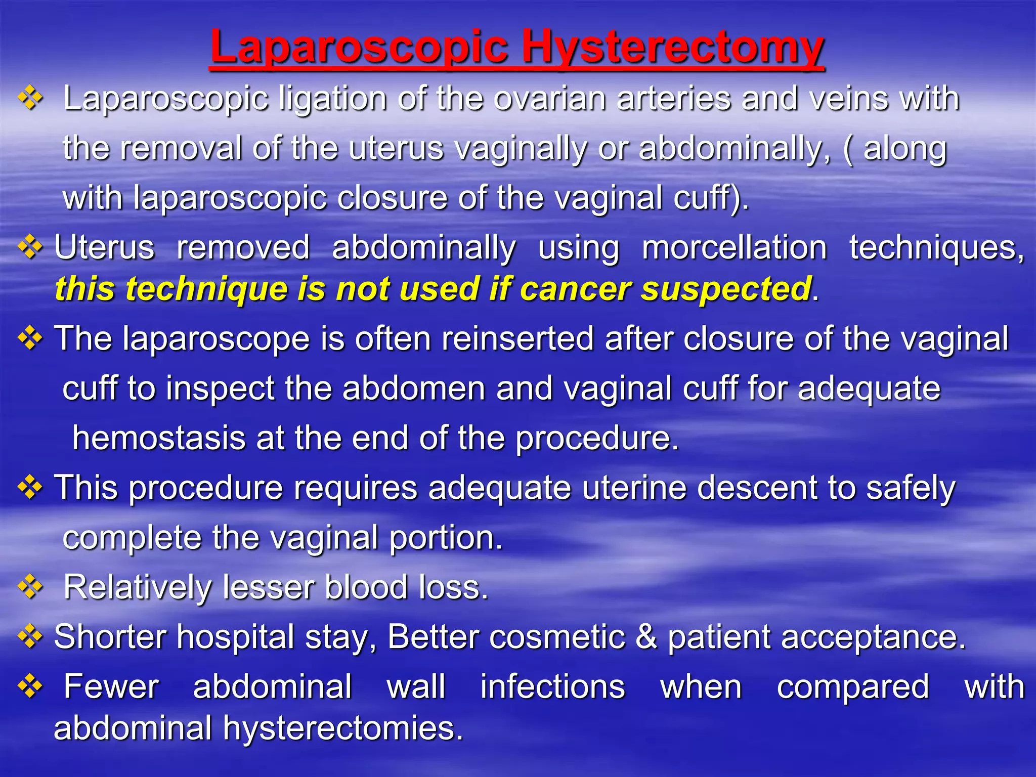 Laparoscopic Hysterectomy
 Laparoscopic ligation of the ovarian arteries and veins with
the removal of the uterus vaginally or abdominally, ( along
with laparoscopic closure of the vaginal cuff).
 Uterus removed abdominally using morcellation techniques,
this technique is not used if cancer suspected.
 The laparoscope is often reinserted after closure of the vaginal
cuff to inspect the abdomen and vaginal cuff for adequate
hemostasis at the end of the procedure.
 This procedure requires adequate uterine descent to safely
complete the vaginal portion.
 Relatively lesser blood loss.
 Shorter hospital stay, Better cosmetic & patient acceptance.
 Fewer abdominal wall infections when compared with
abdominal hysterectomies.
 