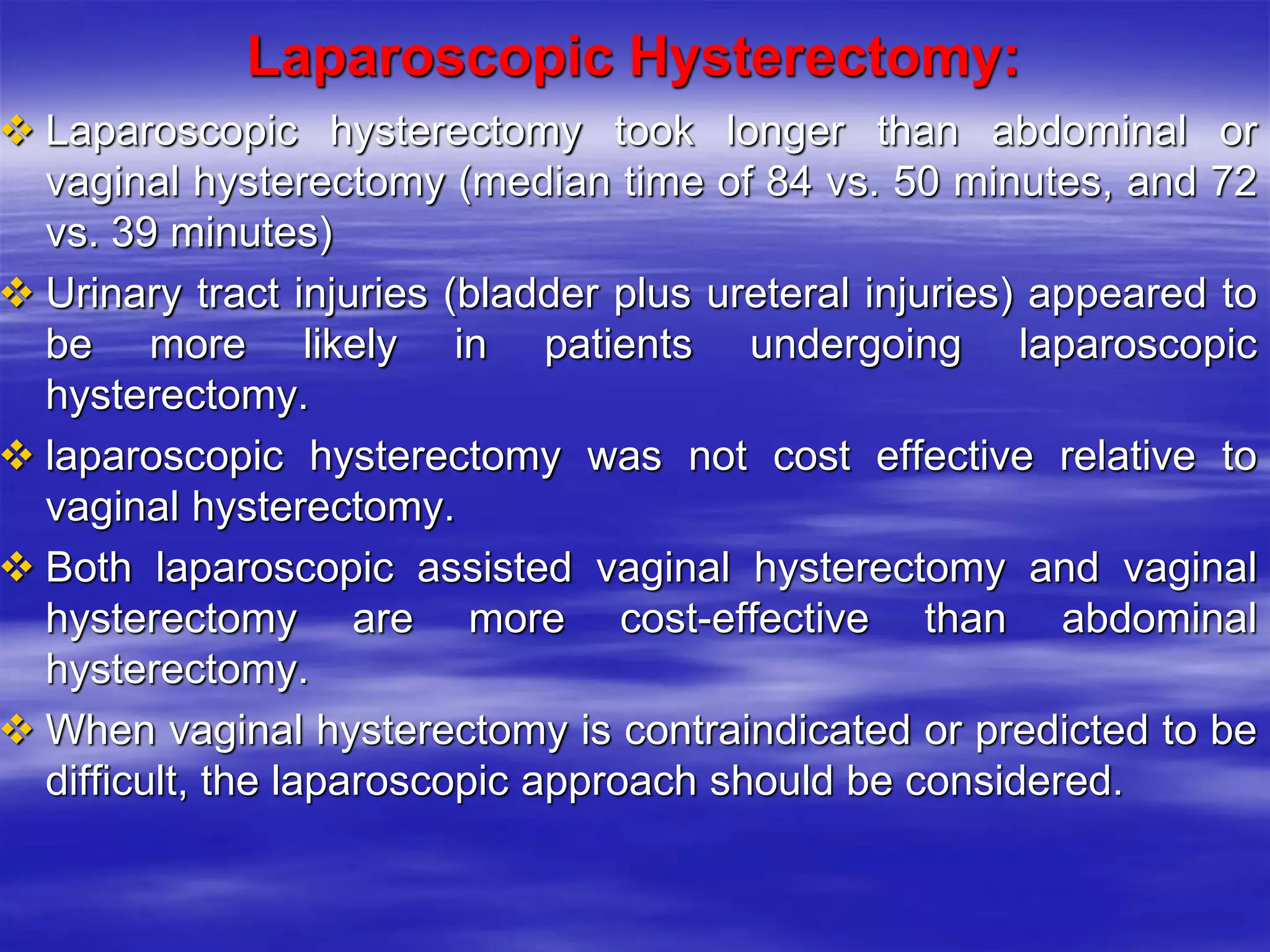 Laparoscopic Hysterectomy:
 Laparoscopic hysterectomy took longer than abdominal or
vaginal hysterectomy (median time of 84 vs. 50 minutes, and 72
vs. 39 minutes)
 Urinary tract injuries (bladder plus ureteral injuries) appeared to
be more likely in patients undergoing laparoscopic
hysterectomy.
 laparoscopic hysterectomy was not cost effective relative to
vaginal hysterectomy.
 Both laparoscopic assisted vaginal hysterectomy and vaginal
hysterectomy are more cost-effective than abdominal
hysterectomy.
 When vaginal hysterectomy is contraindicated or predicted to be
difficult, the laparoscopic approach should be considered.
 