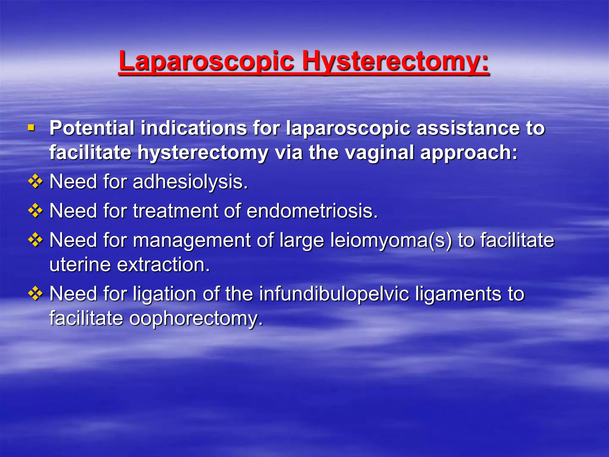 Laparoscopic Hysterectomy:
 Potential indications for laparoscopic assistance to
facilitate hysterectomy via the vaginal approach:
 Need for adhesiolysis.
 Need for treatment of endometriosis.
 Need for management of large leiomyoma(s) to facilitate
uterine extraction.
 Need for ligation of the infundibulopelvic ligaments to
facilitate oophorectomy.
 