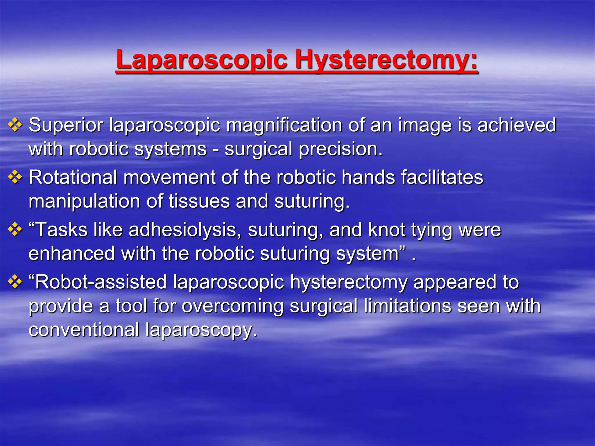 Laparoscopic Hysterectomy:
 Superior laparoscopic magnification of an image is achieved
with robotic systems - surgical precision.
 Rotational movement of the robotic hands facilitates
manipulation of tissues and suturing.
 “Tasks like adhesiolysis, suturing, and knot tying were
enhanced with the robotic suturing system” .
 “Robot-assisted laparoscopic hysterectomy appeared to
provide a tool for overcoming surgical limitations seen with
conventional laparoscopy.
 