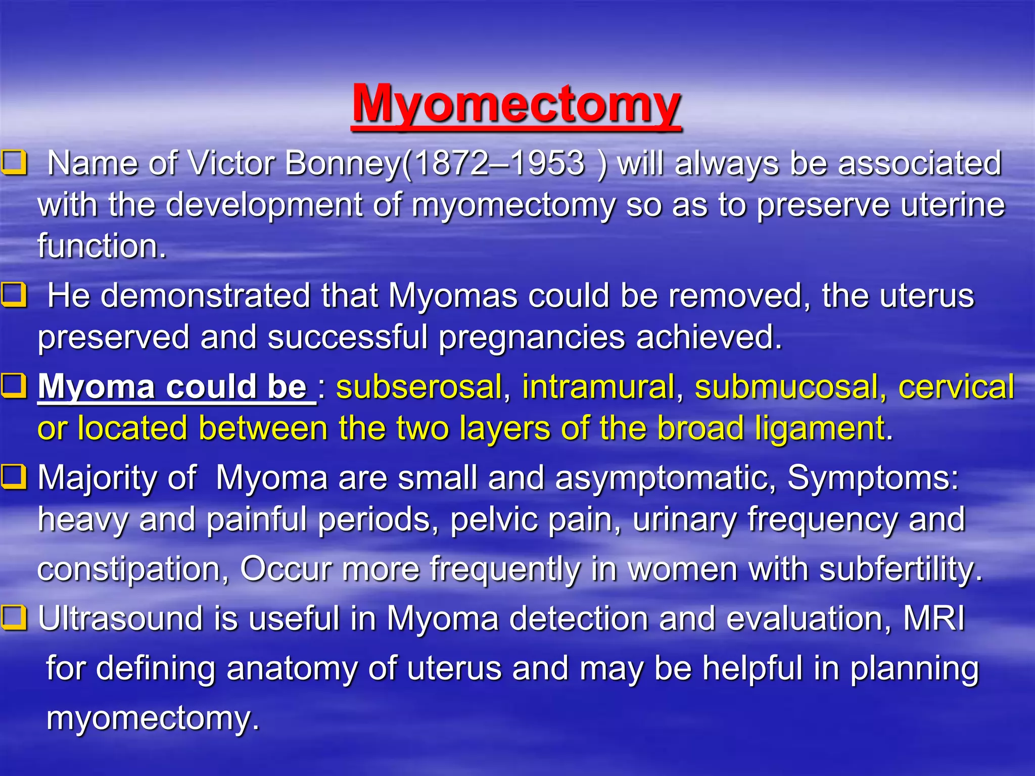 Myomectomy
 Name of Victor Bonney(1872–1953 ) will always be associated
with the development of myomectomy so as to preserve uterine
function.
 He demonstrated that Myomas could be removed, the uterus
preserved and successful pregnancies achieved.
 Myoma could be : subserosal, intramural, submucosal, cervical
or located between the two layers of the broad ligament.
 Majority of Myoma are small and asymptomatic, Symptoms:
heavy and painful periods, pelvic pain, urinary frequency and
constipation, Occur more frequently in women with subfertility.
 Ultrasound is useful in Myoma detection and evaluation, MRI
for defining anatomy of uterus and may be helpful in planning
myomectomy.
 