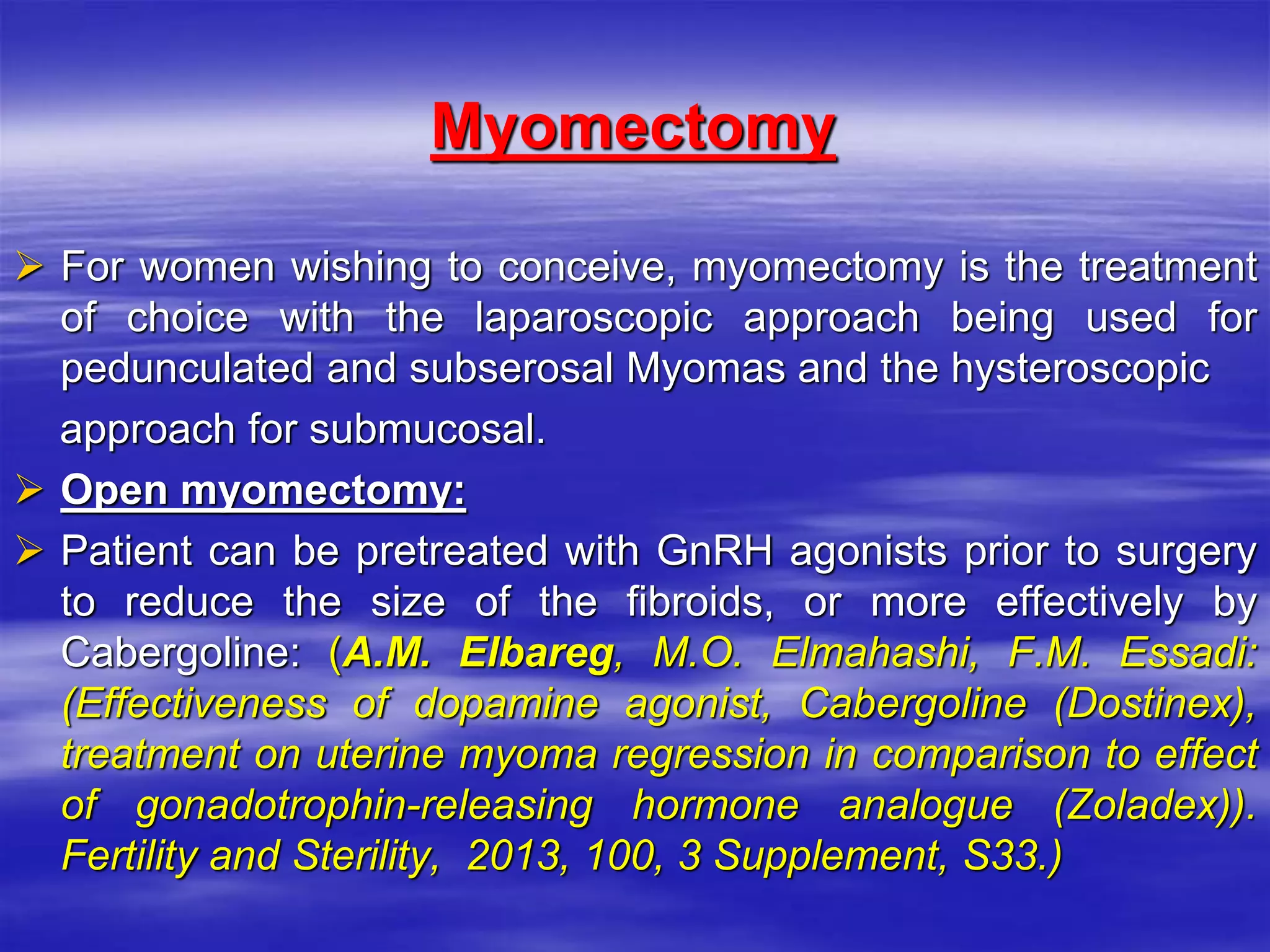 Myomectomy
 For women wishing to conceive, myomectomy is the treatment
of choice with the laparoscopic approach being used for
pedunculated and subserosal Myomas and the hysteroscopic
approach for submucosal.
 Open myomectomy:
 Patient can be pretreated with GnRH agonists prior to surgery
to reduce the size of the fibroids, or more effectively by
Cabergoline: (A.M. Elbareg, M.O. Elmahashi, F.M. Essadi:
(Effectiveness of dopamine agonist, ‎Cabergoline (Dostinex),
treatment on uterine myoma regression in comparison to ‎effect
of gonadotrophin-releasing hormone analogue (Zoladex)).
Fertility and ‎Sterility, 2013, 100, 3 Supplement, S33.‎)
 