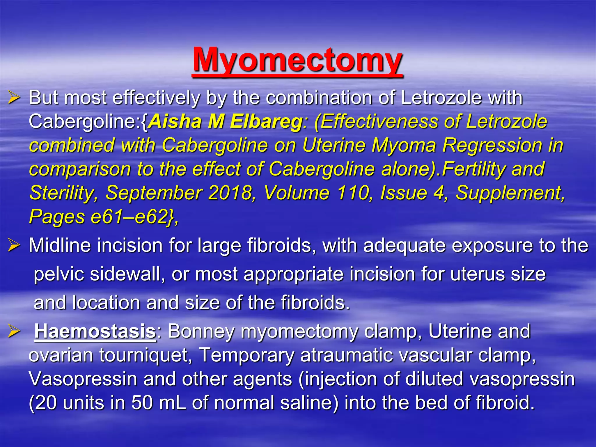 Myomectomy
 But most effectively by the combination of Letrozole with
Cabergoline:{Aisha M Elbareg: ‎‎(‎Effectiveness of Letrozole
combined with ‎Cabergoline on Uterine Myoma Regression in
comparison to the effect ‎of Cabergoline alone).Fertility and
Sterility, September 2018, Volume ‎‎110, Issue 4, Supplement,
Pages e61–e62}‎,
 Midline incision for large fibroids, with adequate exposure to the
pelvic sidewall, or most appropriate incision for uterus size
and location and size of the fibroids.
 Haemostasis: Bonney myomectomy clamp, Uterine and
ovarian tourniquet, Temporary atraumatic vascular clamp,
Vasopressin and other agents (injection of diluted vasopressin
(20 units in 50 mL of normal saline) into the bed of fibroid.
 