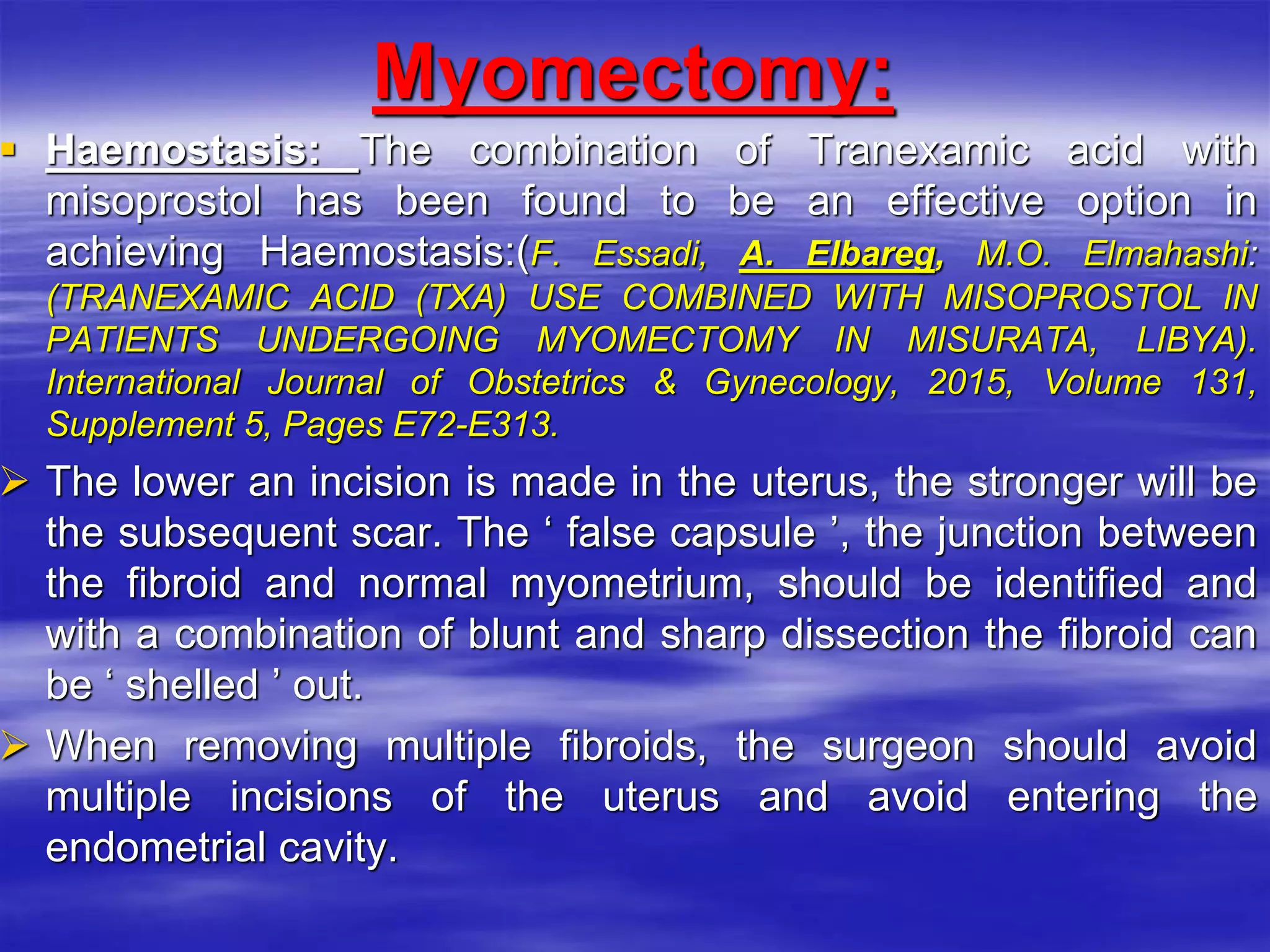 Myomectomy:
 Haemostasis: The combination of Tranexamic acid with
misoprostol has been found to be an effective option in
achieving Haemostasis:(F. Essadi, A. Elbareg, M.O. Elmahashi:
(TRANEXAMIC ACID (TXA) USE ‎COMBINED WITH MISOPROSTOL IN
PATIENTS UNDERGOING ‎MYOMECTOMY IN MISURATA, LIBYA).
International Journal of ‎Obstetrics & Gynecology, 2015, Volume 131,
Supplement 5, Pages E72-‎E313.‎
 The lower an incision is made in the uterus, the stronger will be
the subsequent scar. The ‘ false capsule ’, the junction between
the fibroid and normal myometrium, should be identified and
with a combination of blunt and sharp dissection the fibroid can
be ‘ shelled ’ out.
 When removing multiple fibroids, the surgeon should avoid
multiple incisions of the uterus and avoid entering the
endometrial cavity.
 