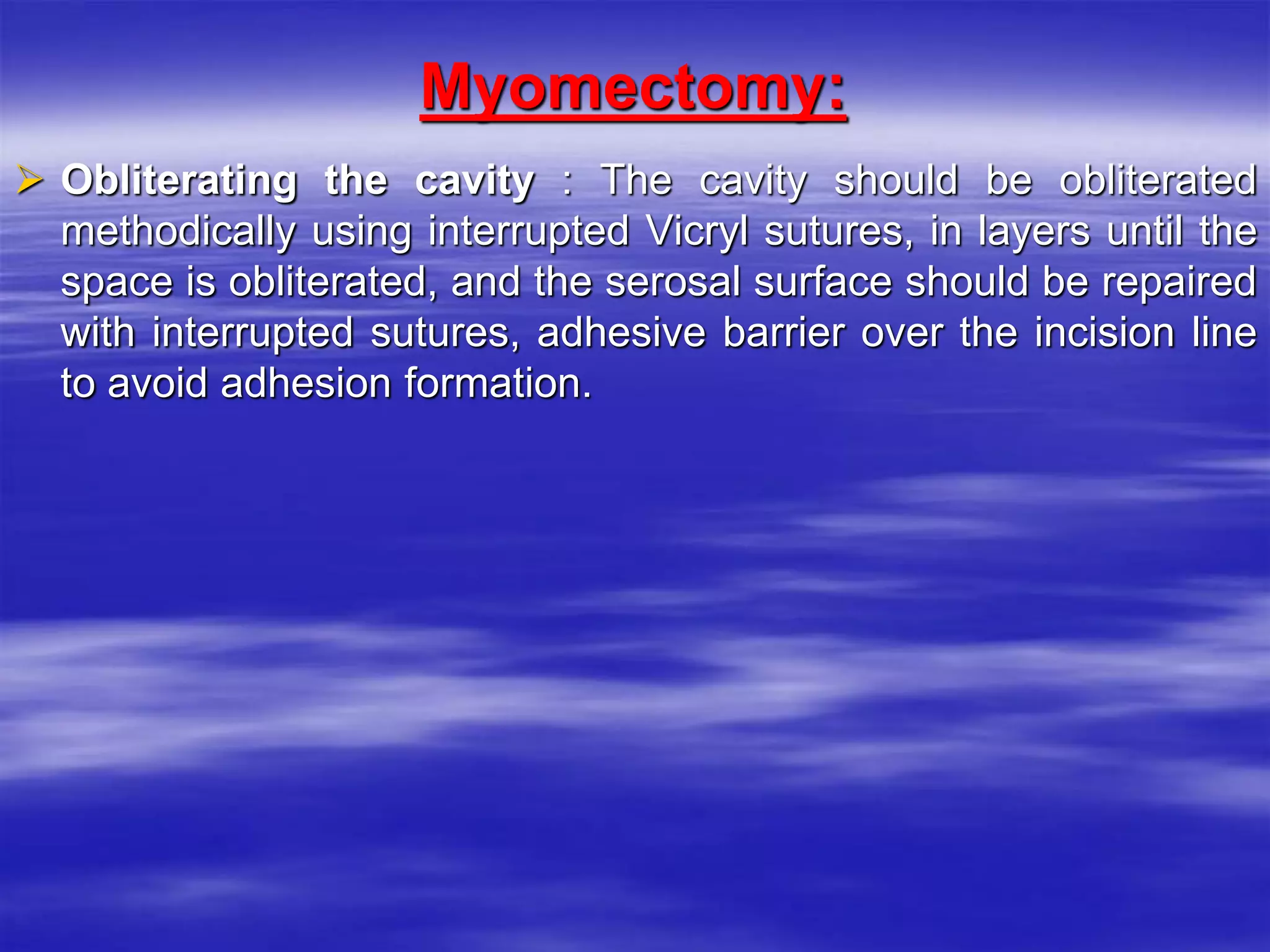 Myomectomy:
 Obliterating the cavity : The cavity should be obliterated
methodically using interrupted Vicryl sutures, in layers until the
space is obliterated, and the serosal surface should be repaired
with interrupted sutures, adhesive barrier over the incision line
to avoid adhesion formation.
 