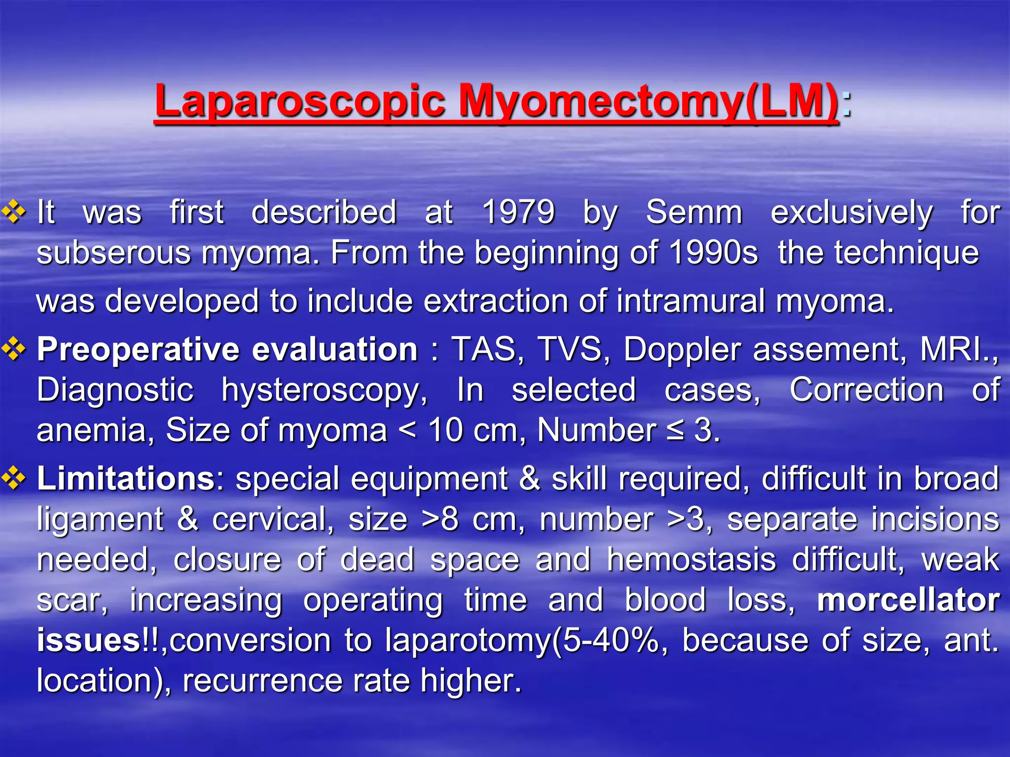 Laparoscopic Myomectomy(LM):
 It was first described at 1979 by Semm exclusively for
subserous myoma. From the beginning of 1990s the technique
was developed to include extraction of intramural myoma.
 Preoperative evaluation : TAS, TVS, Doppler assement, MRI.,
Diagnostic hysteroscopy, In selected cases, Correction of
anemia, Size of myoma < 10 cm, Number ≤ 3.
 Limitations: special equipment & skill required, difficult in broad
ligament & cervical, size >8 cm, number >3, separate incisions
needed, closure of dead space and hemostasis difficult, weak
scar, increasing operating time and blood loss, morcellator
issues!!,conversion to laparotomy(5-40%, because of size, ant.
location), recurrence rate higher.
 