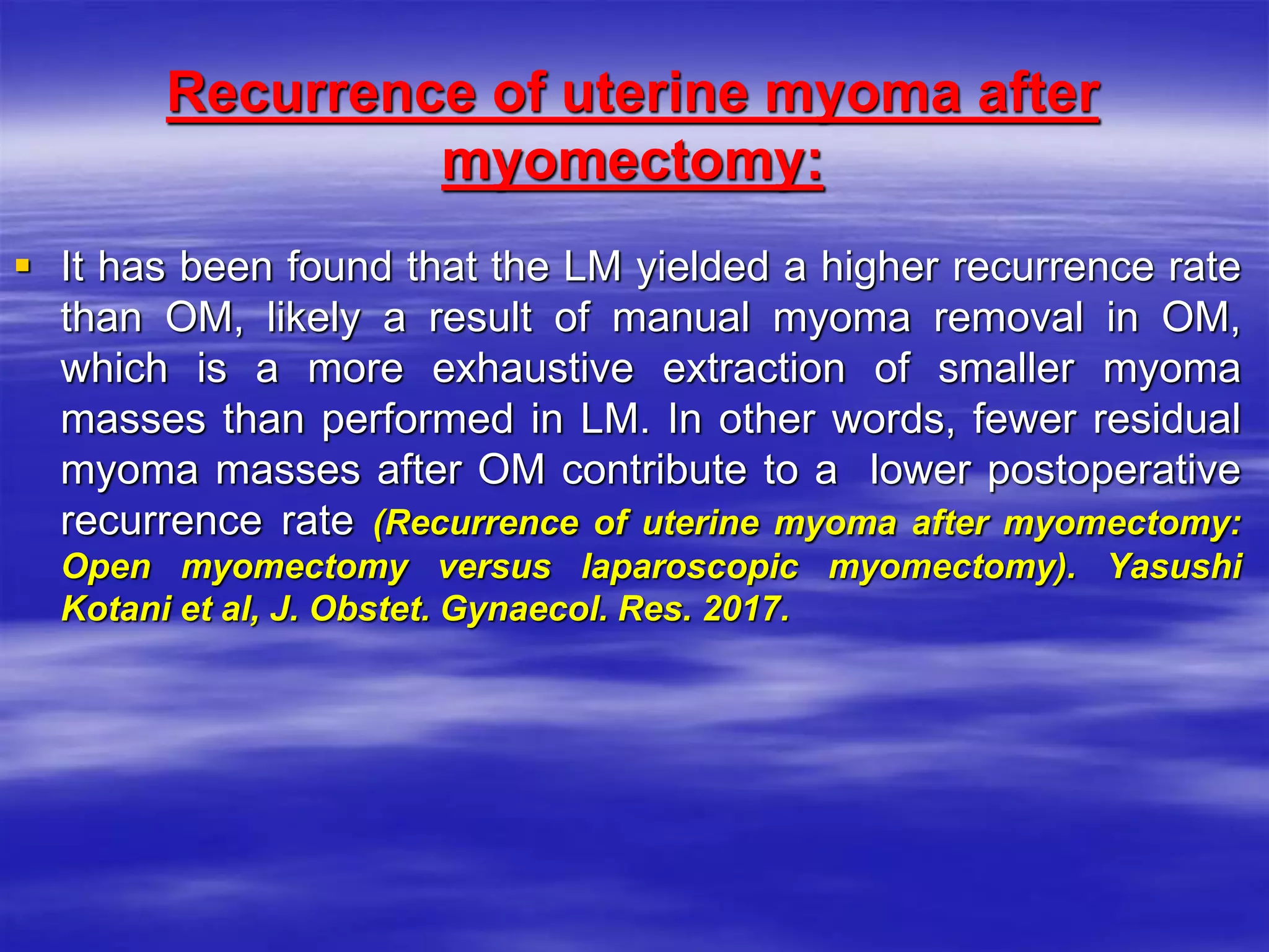Recurrence of uterine myoma after
myomectomy:
 It has been found that the LM yielded a higher recurrence rate
than OM, likely a result of manual myoma removal in OM,
which is a more exhaustive extraction of smaller myoma
masses than performed in LM. In other words, fewer residual
myoma masses after OM contribute to a lower postoperative
recurrence rate (Recurrence of uterine myoma after myomectomy:
Open myomectomy versus laparoscopic myomectomy). Yasushi
Kotani et al, J. Obstet. Gynaecol. Res. 2017.
 