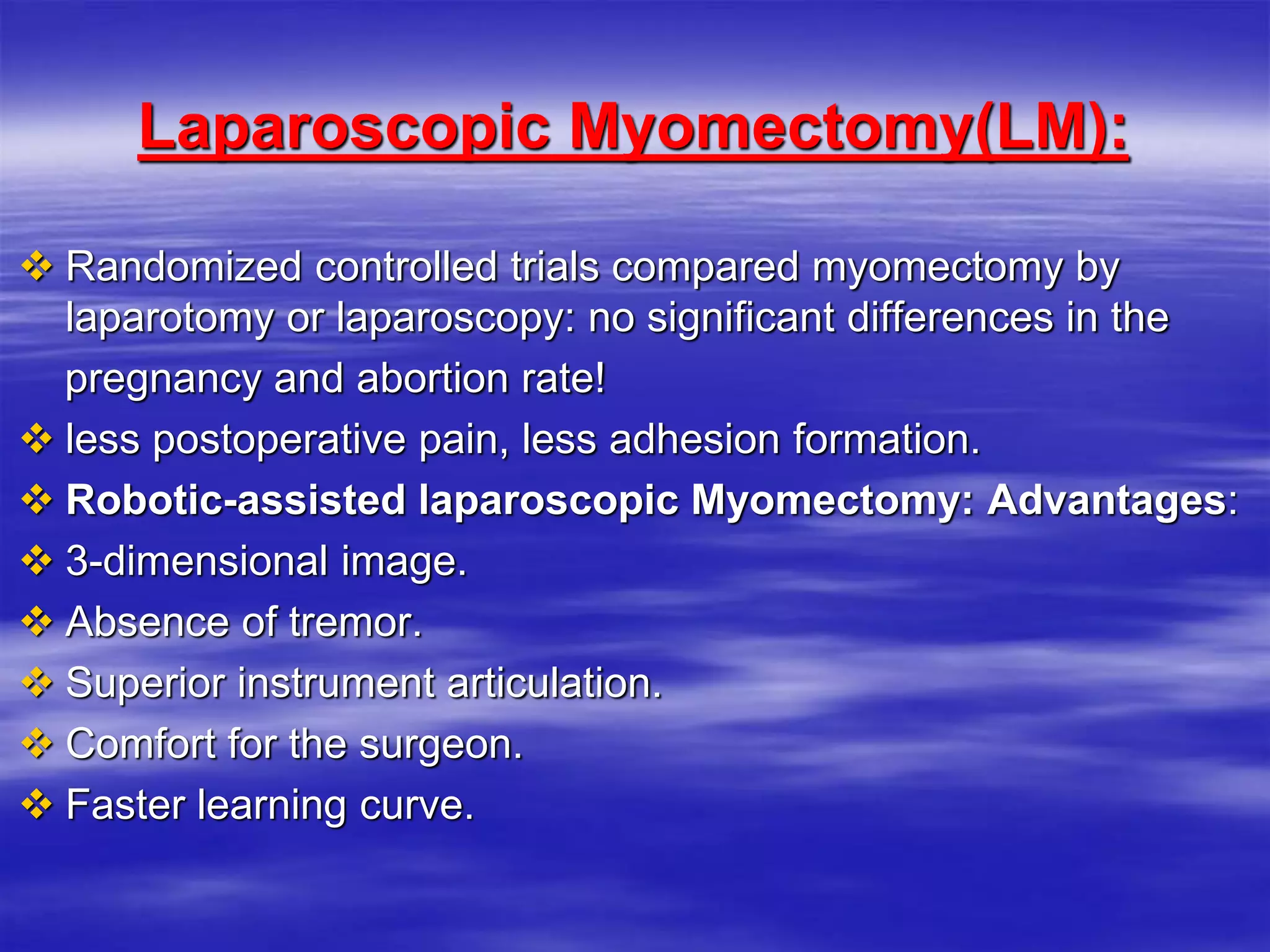 Laparoscopic Myomectomy(LM):
 Randomized controlled trials compared myomectomy by
laparotomy or laparoscopy: no significant differences in the
pregnancy and abortion rate!
 less postoperative pain, less adhesion formation.
 Robotic-assisted laparoscopic Myomectomy: Advantages:
 3-dimensional image.
 Absence of tremor.
 Superior instrument articulation.
 Comfort for the surgeon.
 Faster learning curve.
 