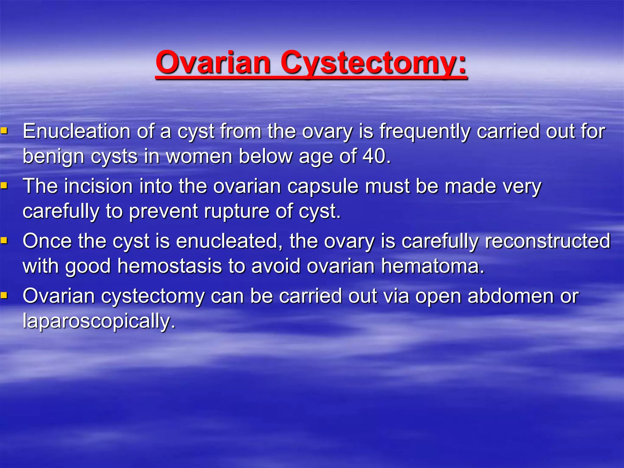 Ovarian Cystectomy:
 Enucleation of a cyst from the ovary is frequently carried out for
benign cysts in women below age of 40.
 The incision into the ovarian capsule must be made very
carefully to prevent rupture of cyst.
 Once the cyst is enucleated, the ovary is carefully reconstructed
with good hemostasis to avoid ovarian hematoma.
 Ovarian cystectomy can be carried out via open abdomen or
laparoscopically.
 