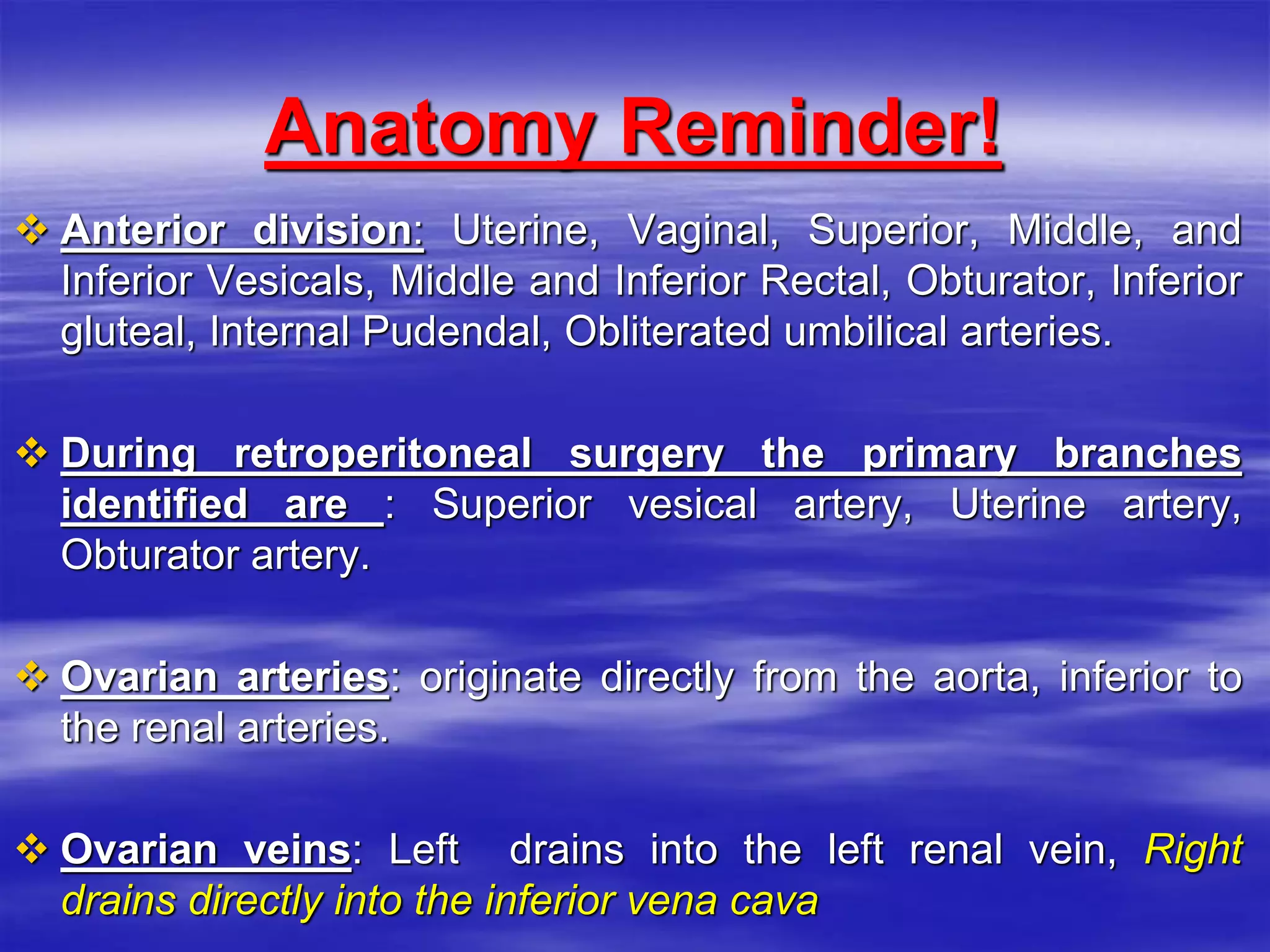 Anatomy Reminder!
 Anterior division: Uterine, Vaginal, Superior, Middle, and
Inferior Vesicals, Middle and Inferior Rectal, Obturator, Inferior
gluteal, Internal Pudendal, Obliterated umbilical arteries.
 During retroperitoneal surgery the primary branches
identified are : Superior vesical artery, Uterine artery,
Obturator artery.
 Ovarian arteries: originate directly from the aorta, inferior to
the renal arteries.
 Ovarian veins: Left drains into the left renal vein, Right
drains directly into the inferior vena cava
 