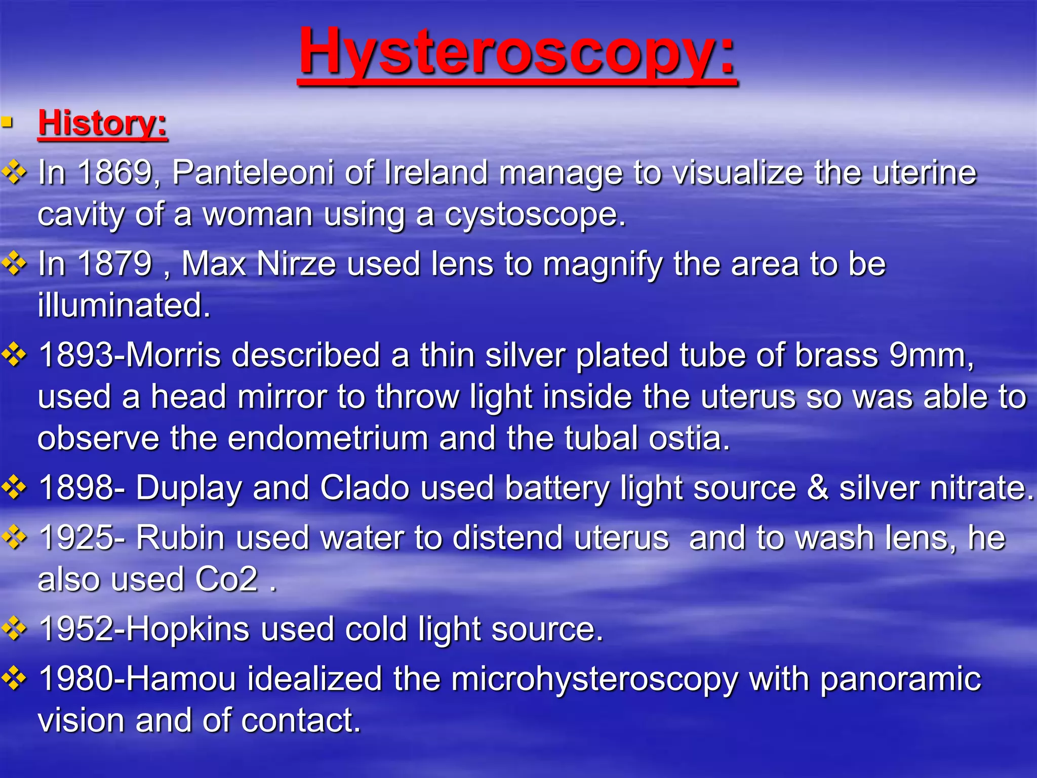 Hysteroscopy:
 History:
 In 1869, Panteleoni of Ireland manage to visualize the uterine
cavity of a woman using a cystoscope.
 In 1879 , Max Nirze used lens to magnify the area to be
illuminated.
 1893-Morris described a thin silver plated tube of brass 9mm,
used a head mirror to throw light inside the uterus so was able to
observe the endometrium and the tubal ostia.
 1898- Duplay and Clado used battery light source & silver nitrate.
 1925- Rubin used water to distend uterus and to wash lens, he
also used Co2 .
 1952-Hopkins used cold light source.
 1980-Hamou idealized the microhysteroscopy with panoramic
vision and of contact.
 