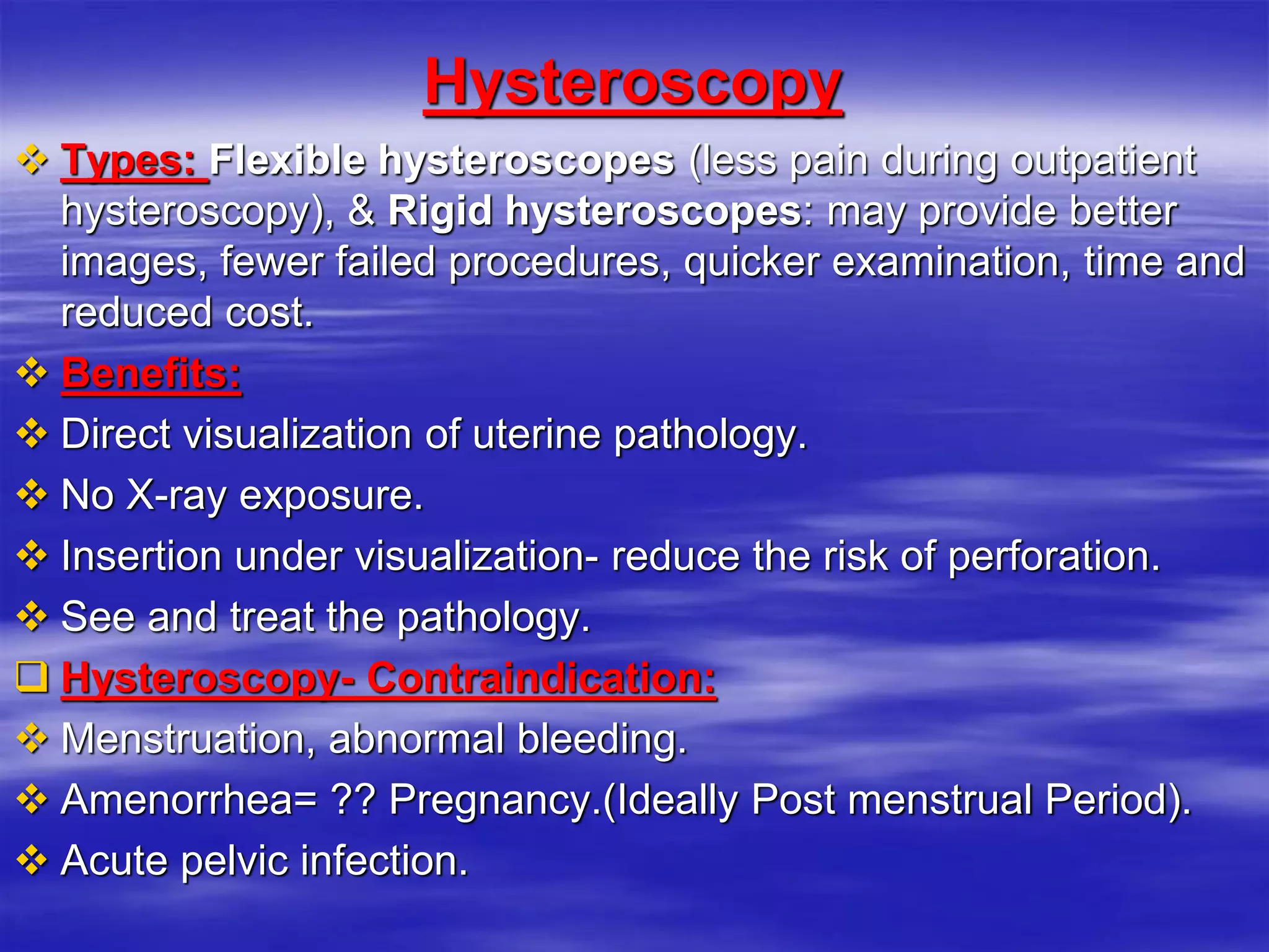 Hysteroscopy
 Types: Flexible hysteroscopes (less pain during outpatient
hysteroscopy), & Rigid hysteroscopes: may provide better
images, fewer failed procedures, quicker examination, time and
reduced cost.
 Benefits:
 Direct visualization of uterine pathology.
 No X-ray exposure.
 Insertion under visualization- reduce the risk of perforation.
 See and treat the pathology.
 Hysteroscopy- Contraindication:
 Menstruation, abnormal bleeding.
 Amenorrhea= ?? Pregnancy.(Ideally Post menstrual Period).
 Acute pelvic infection.
 