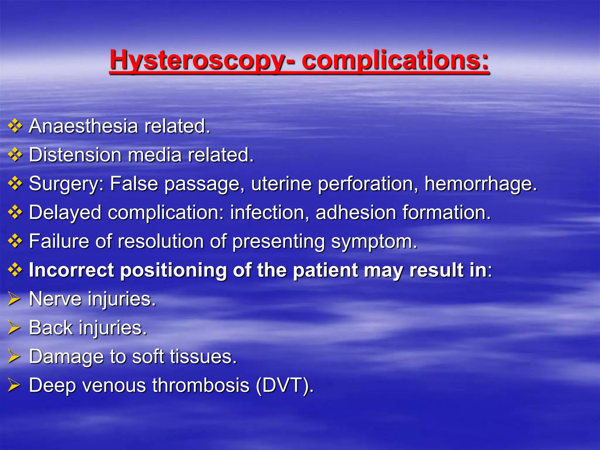 Hysteroscopy- complications:
 Anaesthesia related.
 Distension media related.
 Surgery: False passage, uterine perforation, hemorrhage.
 Delayed complication: infection, adhesion formation.
 Failure of resolution of presenting symptom.
 Incorrect positioning of the patient may result in:
 Nerve injuries.
 Back injuries.
 Damage to soft tissues.
 Deep venous thrombosis (DVT).
 