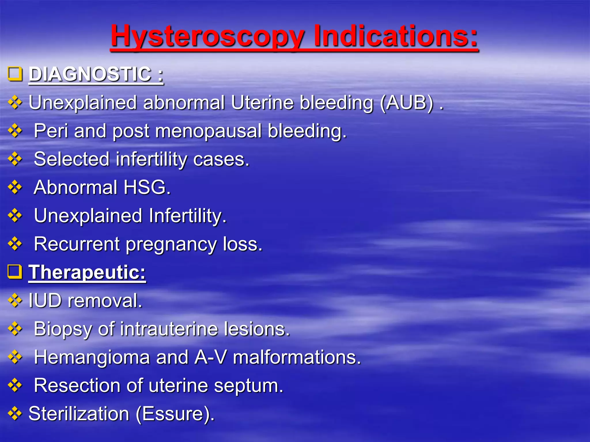 Hysteroscopy Indications:
 DIAGNOSTIC :
 Unexplained abnormal Uterine bleeding (AUB) .
 Peri and post menopausal bleeding.
 Selected infertility cases.
 Abnormal HSG.
 Unexplained Infertility.
 Recurrent pregnancy loss.
 Therapeutic:
 IUD removal.
 Biopsy of intrauterine lesions.
 Hemangioma and A-V malformations.
 Resection of uterine septum.
 Sterilization (Essure).
 