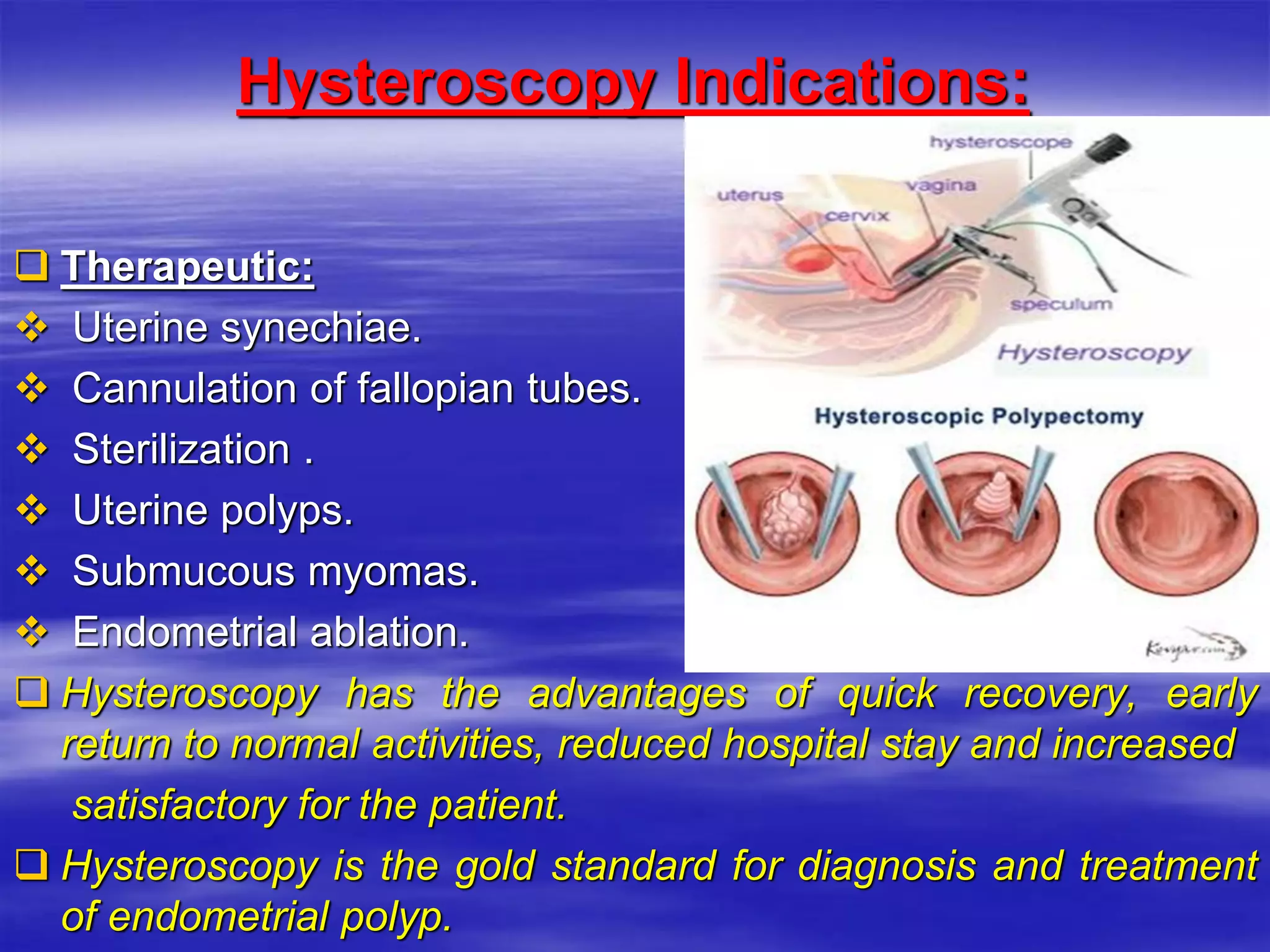 Hysteroscopy Indications:
 Therapeutic:
 Uterine synechiae.
 Cannulation of fallopian tubes.
 Sterilization .
 Uterine polyps.
 Submucous myomas.
 Endometrial ablation.
 Hysteroscopy has the advantages of quick recovery, early
return to normal activities, reduced hospital stay and increased
satisfactory for the patient.
 Hysteroscopy is the gold standard for diagnosis and treatment
of endometrial polyp.
 