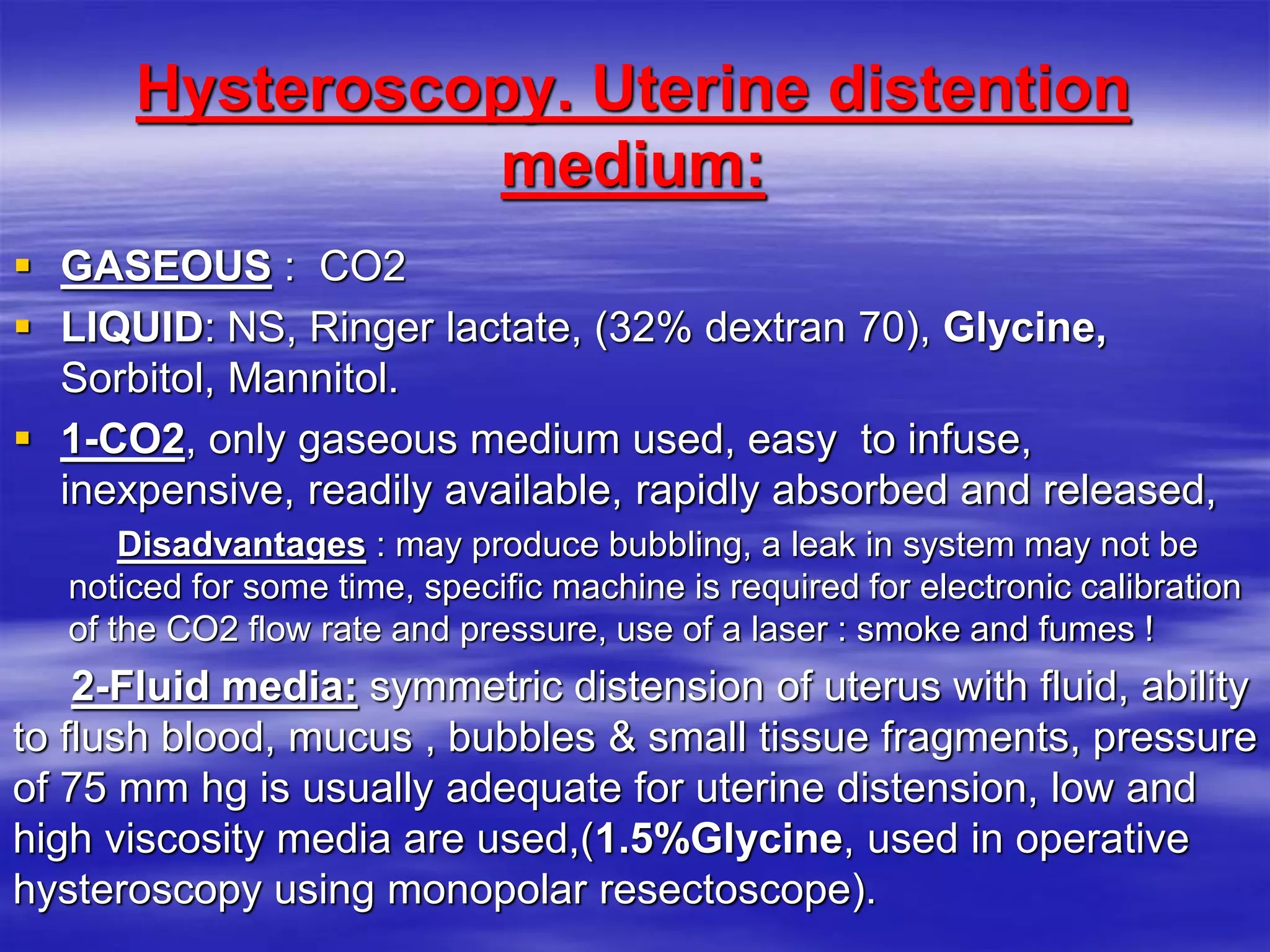 Hysteroscopy. Uterine distention
medium:
 GASEOUS : CO2
 LIQUID: NS, Ringer lactate, (32% dextran 70), Glycine,
Sorbitol, Mannitol.
 1-CO2, only gaseous medium used, easy to infuse,
inexpensive, readily available, rapidly absorbed and released,
Disadvantages : may produce bubbling, a leak in system may not be
noticed for some time, specific machine is required for electronic calibration
of the CO2 flow rate and pressure, use of a laser : smoke and fumes !
2-Fluid media: symmetric distension of uterus with fluid, ability
to flush blood, mucus , bubbles & small tissue fragments, pressure
of 75 mm hg is usually adequate for uterine distension, low and
high viscosity media are used,(1.5%Glycine, used in operative
hysteroscopy using monopolar resectoscope).
 