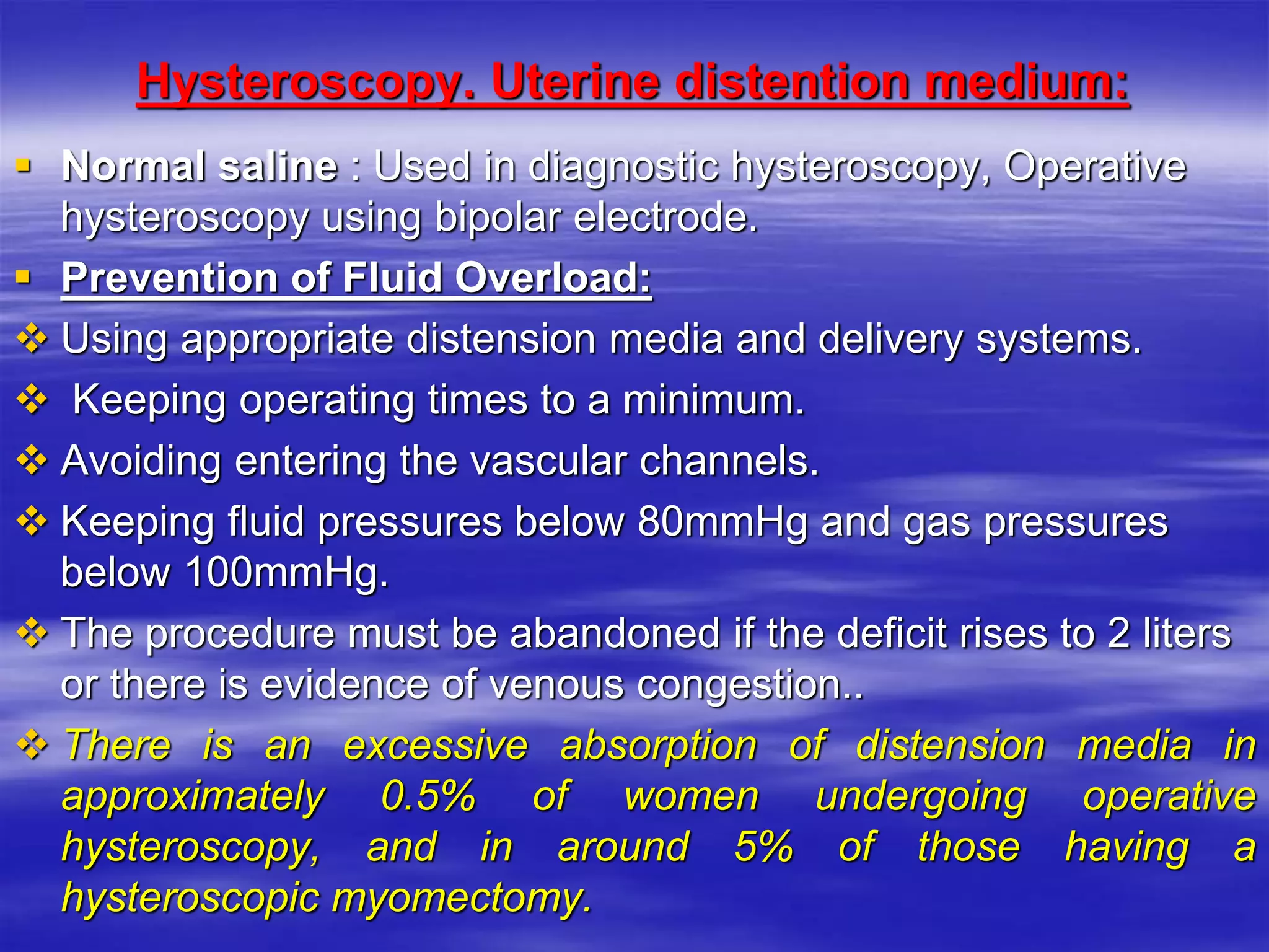 Hysteroscopy. Uterine distention medium:
 Normal saline : Used in diagnostic hysteroscopy, Operative
hysteroscopy using bipolar electrode.
 Prevention of Fluid Overload:
 Using appropriate distension media and delivery systems.
 Keeping operating times to a minimum.
 Avoiding entering the vascular channels.
 Keeping fluid pressures below 80mmHg and gas pressures
below 100mmHg.
 The procedure must be abandoned if the deficit rises to 2 liters
or there is evidence of venous congestion..
 There is an excessive absorption of distension media in
approximately 0.5% of women undergoing operative
hysteroscopy, and in around 5% of those having a
hysteroscopic myomectomy.
 