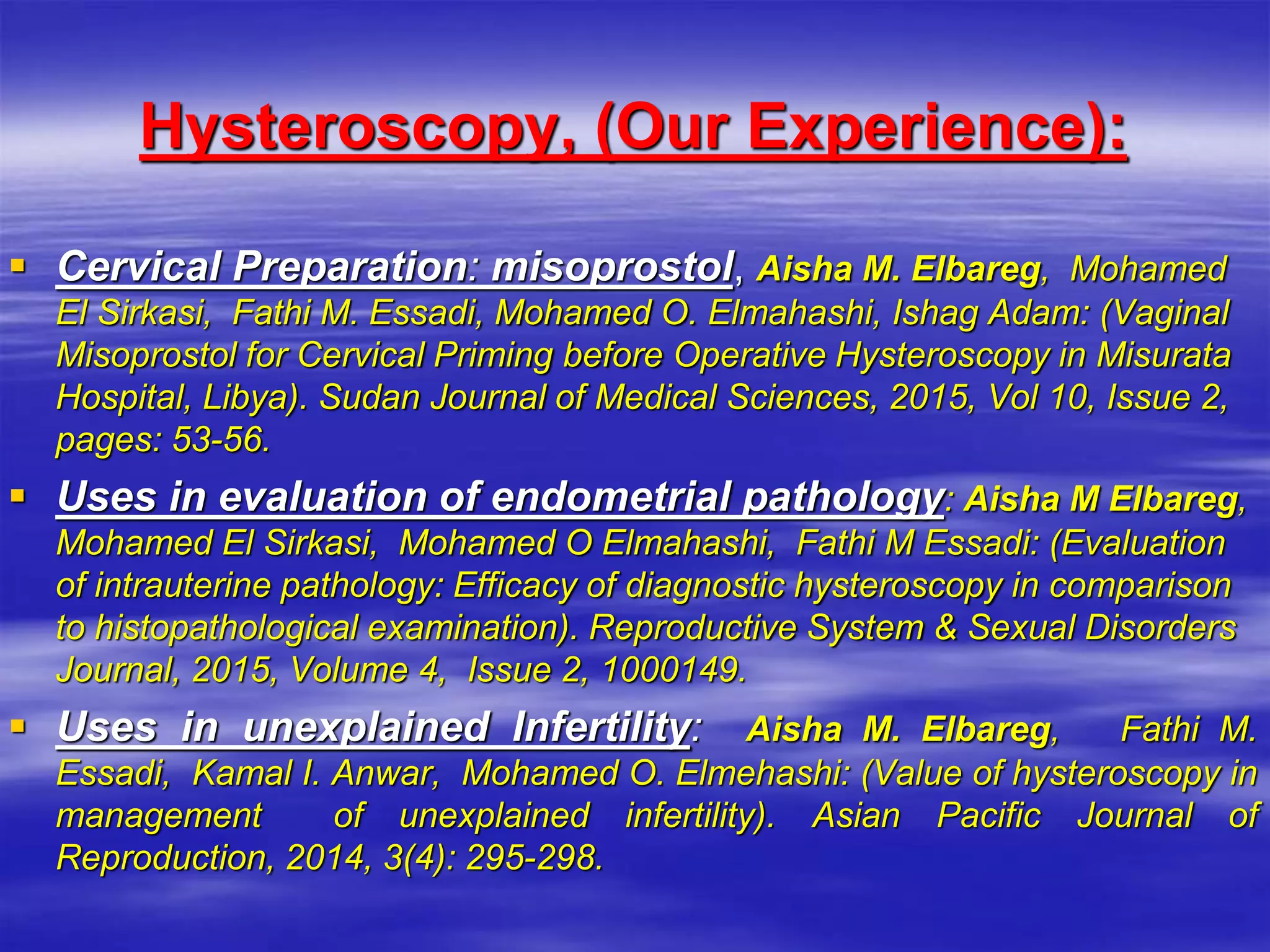 Hysteroscopy, (Our Experience):
 Cervical Preparation: misoprostol, Aisha M. Elbareg, Mohamed
El Sirkasi, Fathi M. Essadi, Mohamed O. ‎Elmahashi, Ishag Adam: (Vaginal
Misoprostol for Cervical Priming before ‎Operative Hysteroscopy in Misurata
Hospital, Libya). Sudan Journal of ‎Medical Sciences, 2015, Vol 10, Issue 2,
pages: 53-56.‎
 Uses in evaluation of endometrial pathology: Aisha M Elbareg,
Mohamed El Sirkasi, Mohamed O Elmahashi, Fathi M ‎Essadi: (Evaluation
of intrauterine pathology: Efficacy of diagnostic hysteroscopy ‎in comparison
to histopathological examination). Reproductive System & ‎Sexual Disorders
Journal, 2015, Volume 4, Issue 2, 1000149.‎
 Uses in unexplained Infertility: Aisha M. Elbareg, Fathi M.
Essadi, Kamal I. Anwar, Mohamed O. Elmehashi: ‎‎(Value of hysteroscopy in
management of unexplained infertility). Asian Pacific ‎Journal of
Reproduction, 2014, 3(4): 295-298.‎
 