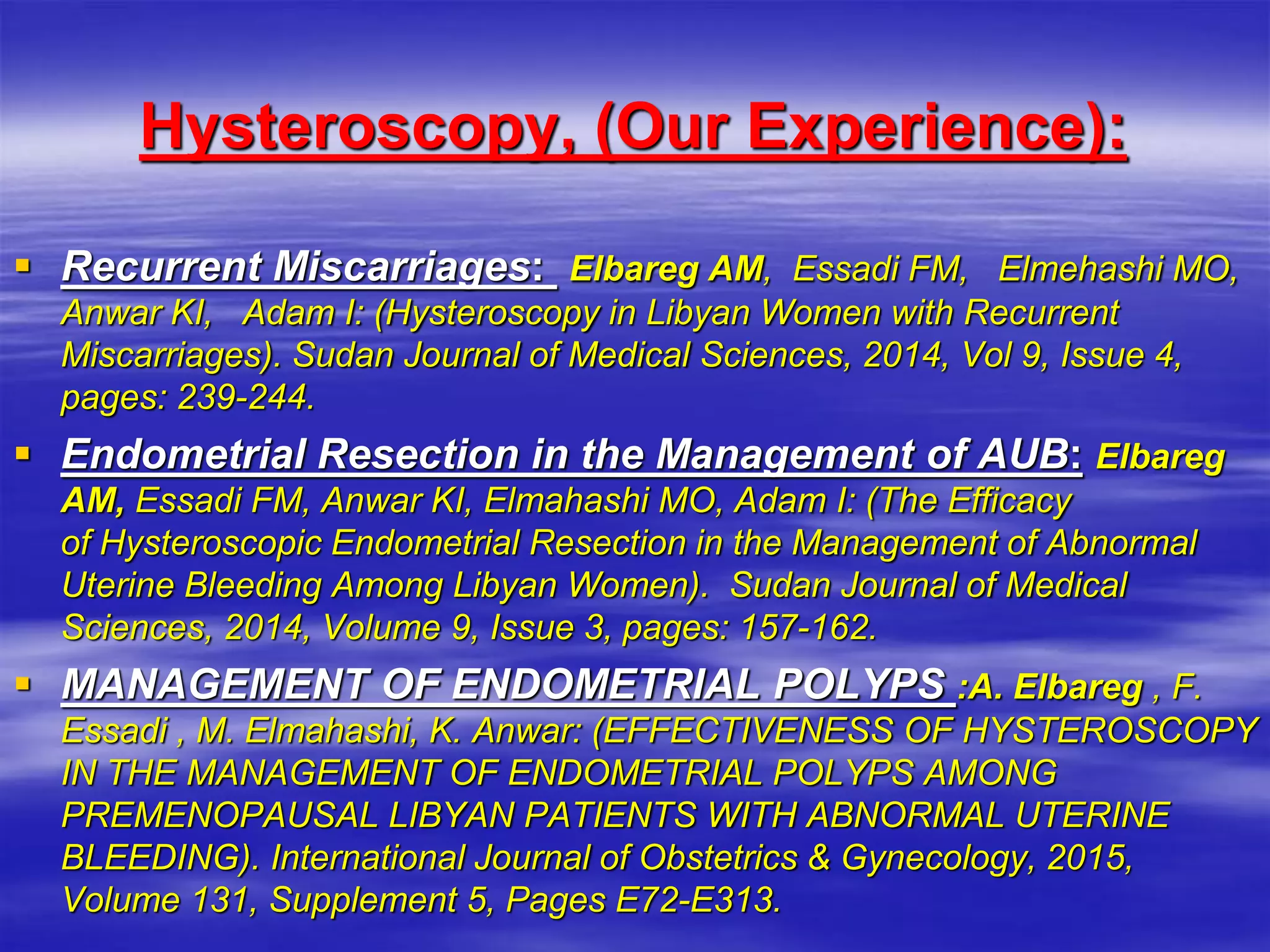 Hysteroscopy, (Our Experience):
 Recurrent Miscarriages: Elbareg AM, Essadi FM, Elmehashi MO,
Anwar KI, Adam I: (Hysteroscopy ‎in Libyan Women with Recurrent
Miscarriages). Sudan Journal of Medical ‎Sciences, 2014, Vol 9, Issue 4,
pages: 239-244. ‎
 Endometrial Resection in the Management of AUB: ‎Elbareg
AM, Essadi FM, Anwar KI, Elmahashi MO, Adam I: (The Efficacy
of ‎Hysteroscopic Endometrial Resection in the Management of Abnormal
Uterine ‎Bleeding Among Libyan Women). Sudan Journal of Medical
Sciences, 2014, ‎Volume 9, Issue 3, pages: 157-162.‎
 MANAGEMENT OF ENDOMETRIAL POLYPS ‎:A. Elbareg , F.
Essadi , M. Elmahashi, K. Anwar: (EFFECTIVENESS OF ‎HYSTEROSCOPY
IN THE MANAGEMENT OF ENDOMETRIAL POLYPS ‎AMONG
PREMENOPAUSAL LIBYAN PATIENTS WITH ABNORMAL ‎UTERINE
BLEEDING). International Journal of Obstetrics & ‎Gynecology, 2015,
Volume 131, Supplement 5, Pages E72-E313.‎
 