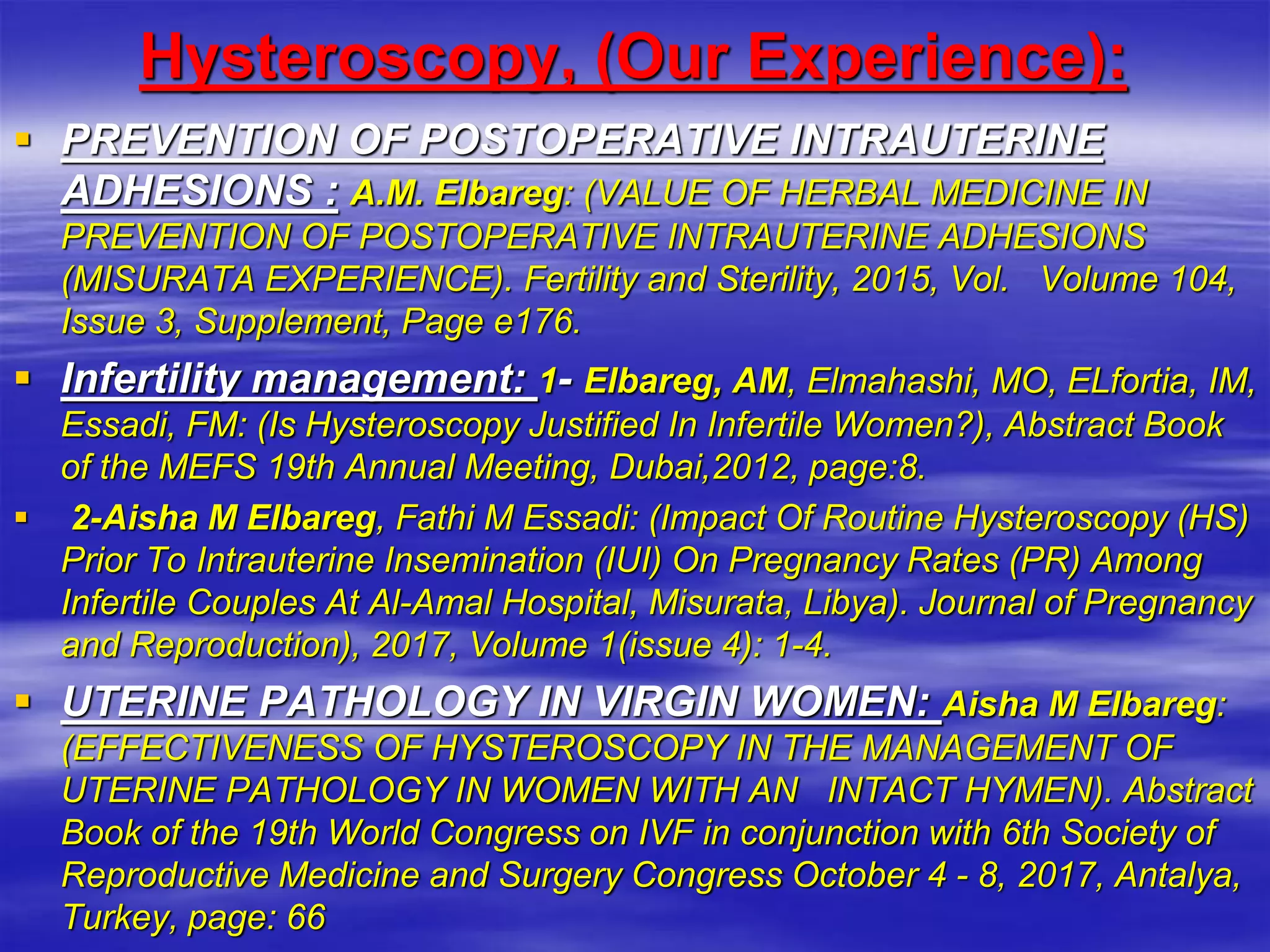 Hysteroscopy, (Our Experience):
 PREVENTION OF POSTOPERATIVE INTRAUTERINE
ADHESIONS : ‎A.M. Elbareg: (VALUE OF HERBAL MEDICINE IN
PREVENTION OF ‎POSTOPERATIVE INTRAUTERINE ADHESIONS
(MISURATA ‎EXPERIENCE). Fertility and Sterility, 2015, Vol. Volume 104,
Issue 3, ‎Supplement, Page e176.‎
 Infertility management: 1- Elbareg, AM, Elmahashi, MO, ELfortia, IM,
Essadi, FM: (Is Hysteroscopy ‎Justified In Infertile Women?), Abstract Book
of the MEFS 19th Annual ‎Meeting, Dubai,2012, page:8.‎
 2-Aisha M Elbareg, Fathi M Essadi: (Impact Of Routine Hysteroscopy (HS)
Prior ‎To Intrauterine Insemination (IUI) On Pregnancy Rates (PR) Among
Infertile ‎Couples At Al-Amal Hospital, Misurata, Libya). Journal of Pregnancy
and ‎Reproduction), 2017, Volume 1(issue 4): 1-4.‎
 UTERINE PATHOLOGY IN VIRGIN WOMEN: Aisha M Elbareg:
(EFFECTIVENESS OF HYSTEROSCOPY IN THE ‎MANAGEMENT OF
UTERINE PATHOLOGY IN WOMEN WITH AN INTACT ‎HYMEN). Abstract
Book of the 19th World Congress on IVF in conjunction with ‎‎6th Society of
Reproductive Medicine and Surgery Congress October 4 - 8, 2017, ‎Antalya,
Turkey, page: 66‎
 