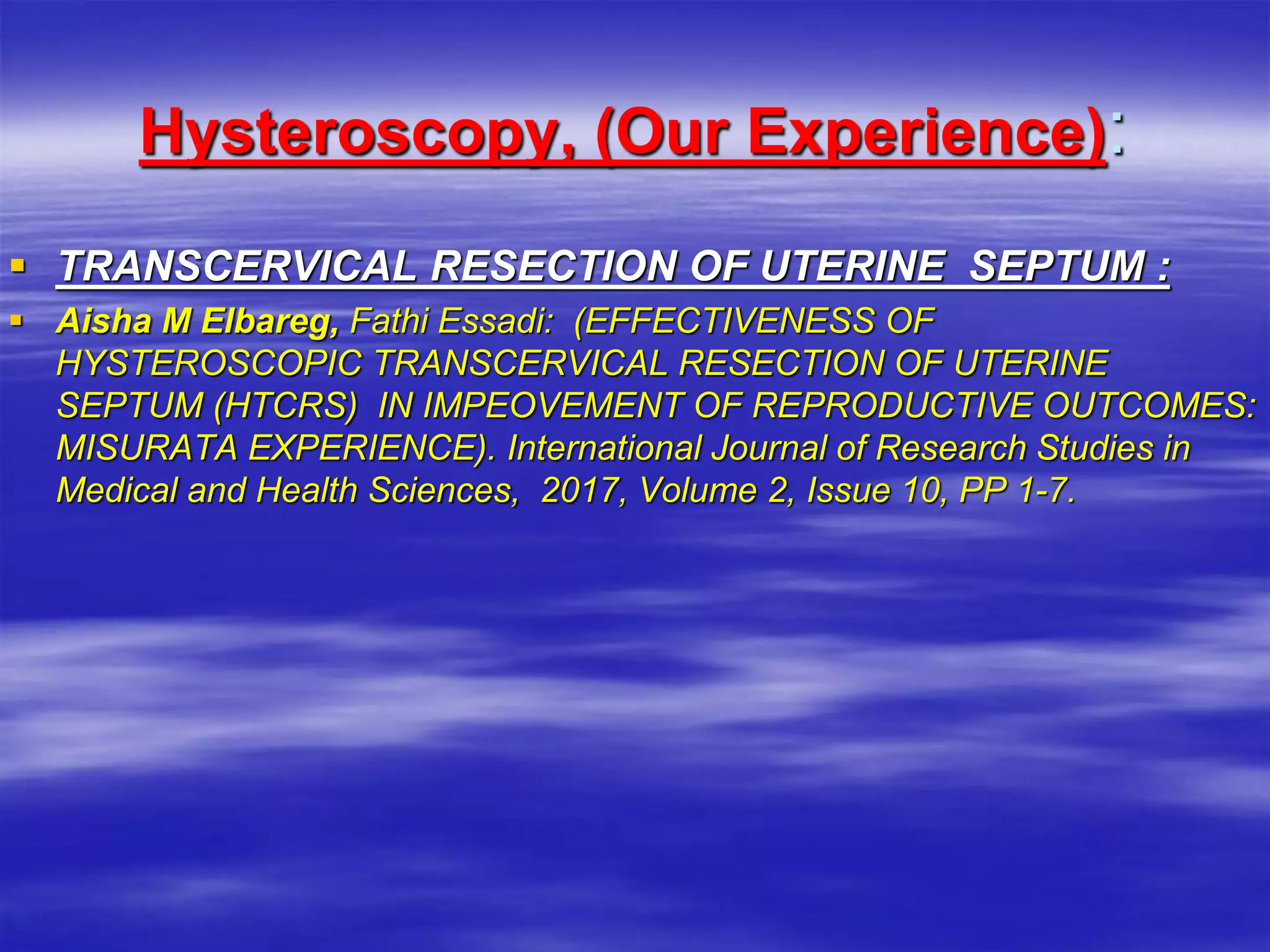 Hysteroscopy, (Our Experience):
 TRANSCERVICAL RESECTION OF UTERINE SEPTUM ‎:
 Aisha M Elbareg, Fathi Essadi: (EFFECTIVENESS OF
HYSTEROSCOPIC ‎TRANSCERVICAL RESECTION OF UTERINE
SEPTUM (HTCRS) IN ‎IMPEOVEMENT OF REPRODUCTIVE OUTCOMES:
MISURATA ‎EXPERIENCE). International Journal of Research Studies in
Medical ‎and Health Sciences, 2017, Volume 2, Issue 10, PP 1-7.‎
 