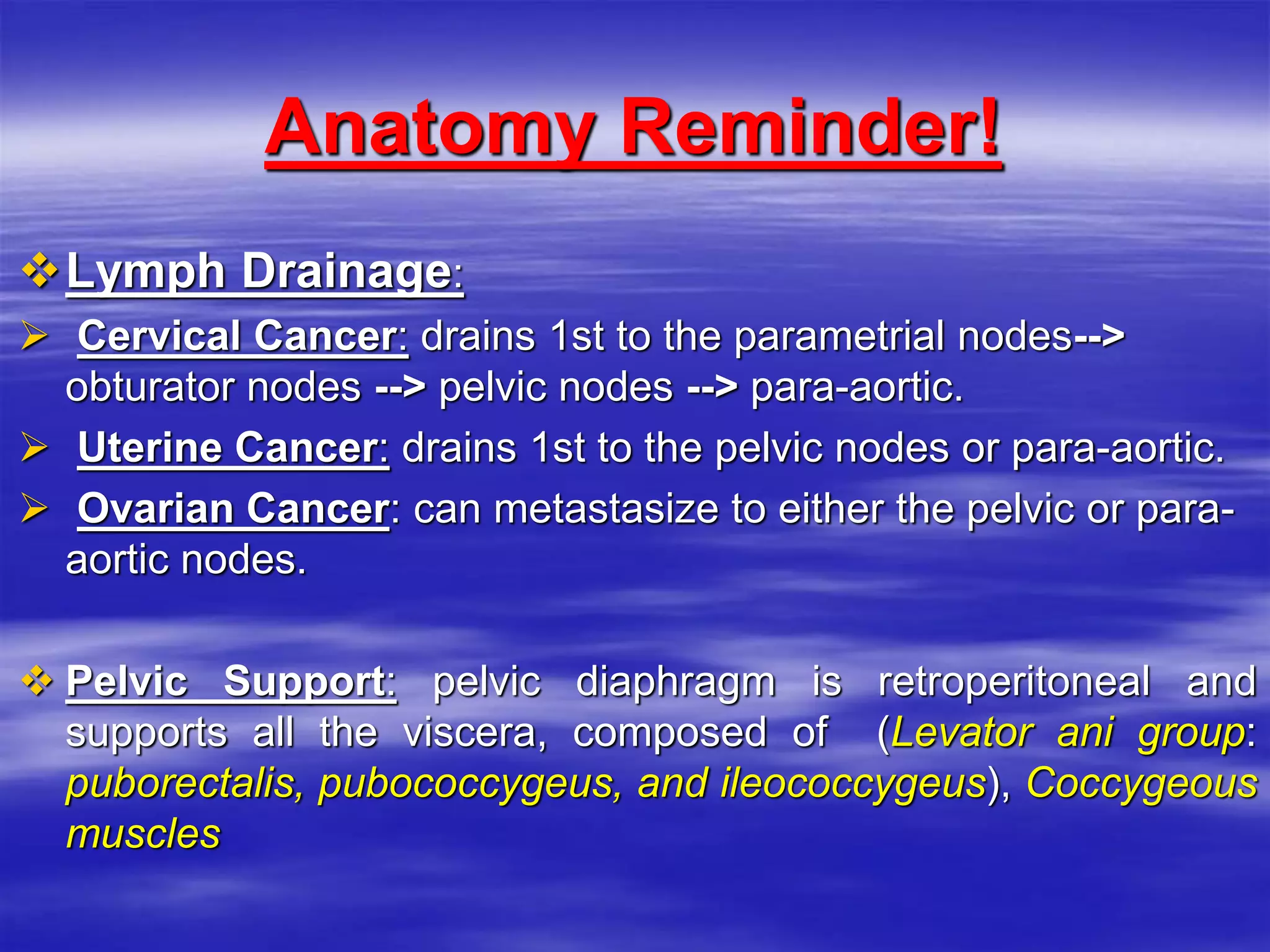 Anatomy Reminder!
Lymph Drainage:
 Cervical Cancer: drains 1st to the parametrial nodes-->
obturator nodes --> pelvic nodes --> para-aortic.
 Uterine Cancer: drains 1st to the pelvic nodes or para-aortic.
 Ovarian Cancer: can metastasize to either the pelvic or para-
aortic nodes.
 Pelvic Support: pelvic diaphragm is retroperitoneal and
supports all the viscera, composed of (Levator ani group:
puborectalis, pubococcygeus, and ileococcygeus), Coccygeous
muscles
 