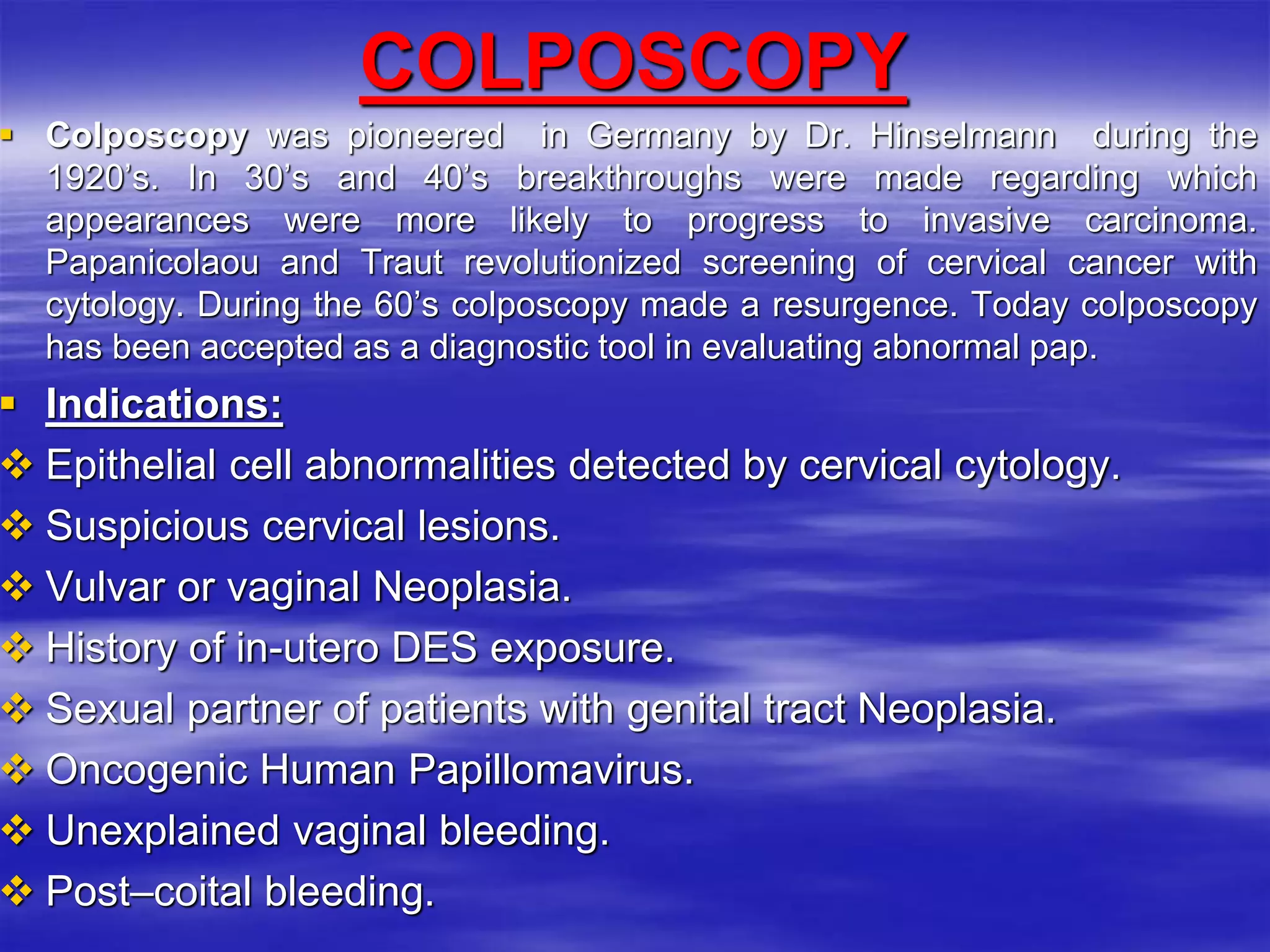 COLPOSCOPY
 Colposcopy was pioneered in Germany by Dr. Hinselmann during the
1920’s. In 30’s and 40’s breakthroughs were made regarding which
appearances were more likely to progress to invasive carcinoma.
Papanicolaou and Traut revolutionized screening of cervical cancer with
cytology. During the 60’s colposcopy made a resurgence. Today colposcopy
has been accepted as a diagnostic tool in evaluating abnormal pap.
 Indications:
 Epithelial cell abnormalities detected by cervical cytology.
 Suspicious cervical lesions.
 Vulvar or vaginal Neoplasia.
 History of in-utero DES exposure.
 Sexual partner of patients with genital tract Neoplasia.
 Oncogenic Human Papillomavirus.
 Unexplained vaginal bleeding.
 Post–coital bleeding.
 