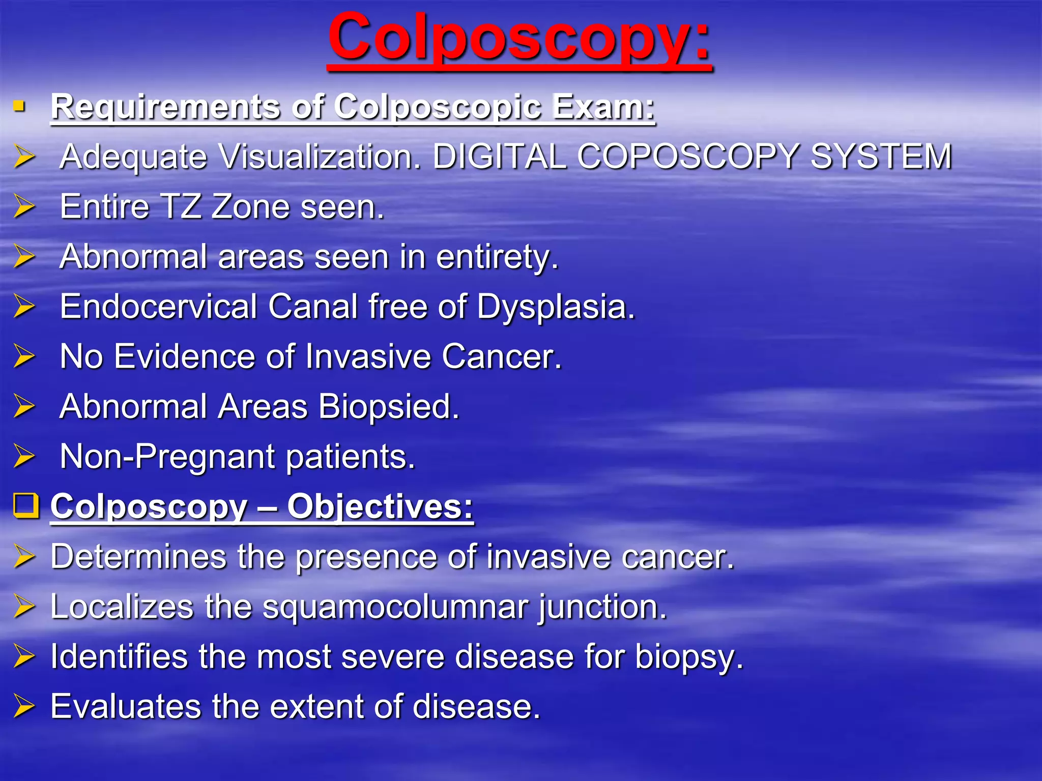 Colposcopy:
 Requirements of Colposcopic Exam:
 Adequate Visualization. DIGITAL COPOSCOPY SYSTEM
 Entire TZ Zone seen.
 Abnormal areas seen in entirety.
 Endocervical Canal free of Dysplasia.
 No Evidence of Invasive Cancer.
 Abnormal Areas Biopsied.
 Non-Pregnant patients.
 Colposcopy – Objectives:
 Determines the presence of invasive cancer.
 Localizes the squamocolumnar junction.
 Identifies the most severe disease for biopsy.
 Evaluates the extent of disease.
 