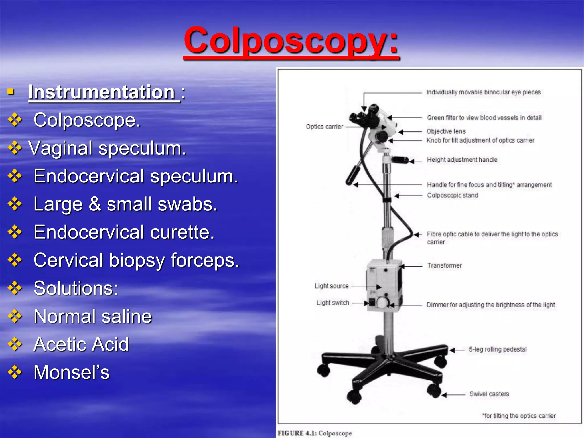 Colposcopy:
 Instrumentation :
 Colposcope.
 Vaginal speculum.
 Endocervical speculum.
 Large & small swabs.
 Endocervical curette.
 Cervical biopsy forceps.
 Solutions:
 Normal saline
 Acetic Acid
 Monsel’s
 