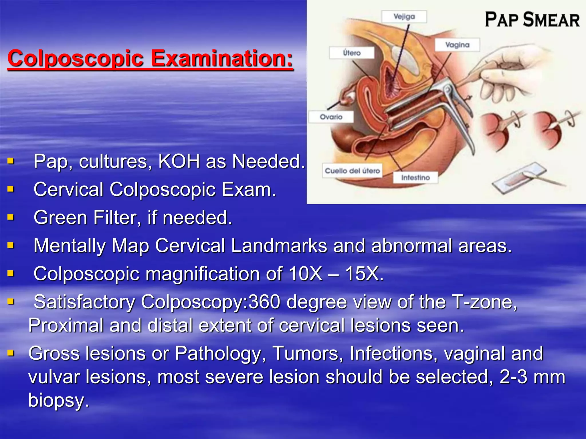 Colposcopic Examination:
 Pap, cultures, KOH as Needed.
 Cervical Colposcopic Exam.
 Green Filter, if needed.
 Mentally Map Cervical Landmarks and abnormal areas.
 Colposcopic magnification of 10X – 15X.
 Satisfactory Colposcopy:360 degree view of the T-zone,
Proximal and distal extent of cervical lesions seen.
 Gross lesions or Pathology, Tumors, Infections, vaginal and
vulvar lesions, most severe lesion should be selected, 2-3 mm
biopsy.
 