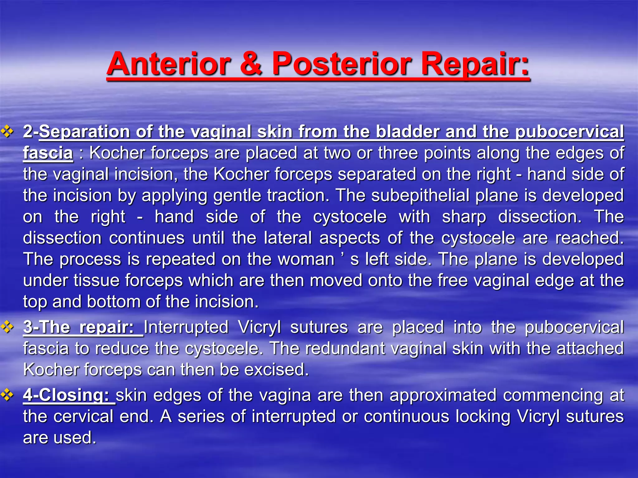 Anterior & Posterior Repair:
 2-Separation of the vaginal skin from the bladder and the pubocervical
fascia : Kocher forceps are placed at two or three points along the edges of
the vaginal incision, the Kocher forceps separated on the right - hand side of
the incision by applying gentle traction. The subepithelial plane is developed
on the right - hand side of the cystocele with sharp dissection. The
dissection continues until the lateral aspects of the cystocele are reached.
The process is repeated on the woman ’ s left side. The plane is developed
under tissue forceps which are then moved onto the free vaginal edge at the
top and bottom of the incision.
 3-The repair: Interrupted Vicryl sutures are placed into the pubocervical
fascia to reduce the cystocele. The redundant vaginal skin with the attached
Kocher forceps can then be excised.
 4-Closing: skin edges of the vagina are then approximated commencing at
the cervical end. A series of interrupted or continuous locking Vicryl sutures
are used.
 