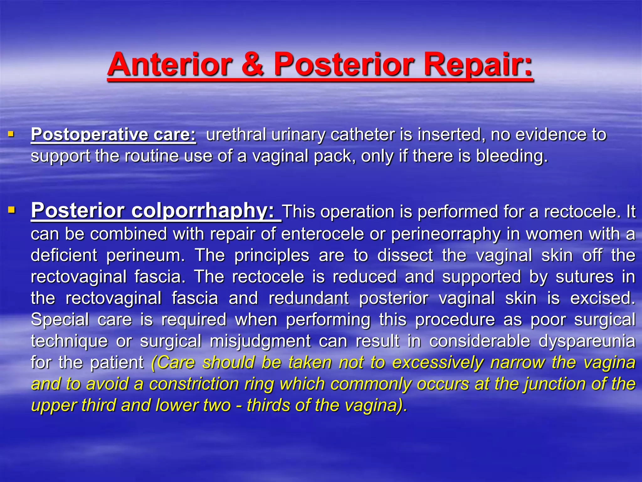Anterior & Posterior Repair:
 Postoperative care: urethral urinary catheter is inserted, no evidence to
support the routine use of a vaginal pack, only if there is bleeding.
 Posterior colporrhaphy: This operation is performed for a rectocele. It
can be combined with repair of enterocele or perineorraphy in women with a
deficient perineum. The principles are to dissect the vaginal skin off the
rectovaginal fascia. The rectocele is reduced and supported by sutures in
the rectovaginal fascia and redundant posterior vaginal skin is excised.
Special care is required when performing this procedure as poor surgical
technique or surgical misjudgment can result in considerable dyspareunia
for the patient (Care should be taken not to excessively narrow the vagina
and to avoid a constriction ring which commonly occurs at the junction of the
upper third and lower two - thirds of the vagina).
 