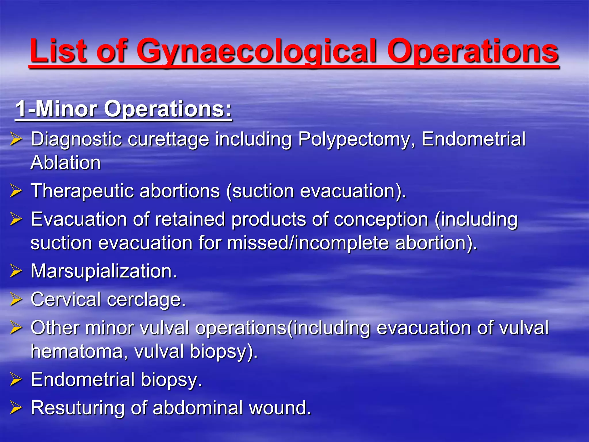 List of Gynaecological Operations
1-Minor Operations:
 Diagnostic curettage including Polypectomy, Endometrial
Ablation
 Therapeutic abortions (suction evacuation).
 Evacuation of retained products of conception (including
suction evacuation for missed/incomplete abortion).
 Marsupialization.
 Cervical cerclage.
 Other minor vulval operations(including evacuation of vulval
hematoma, vulval biopsy).
 Endometrial biopsy.
 Resuturing of abdominal wound.
 