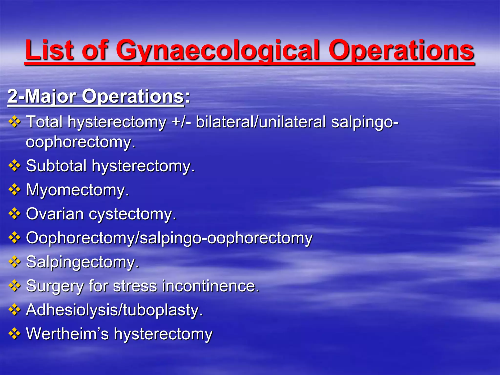 List of Gynaecological Operations
2-Major Operations:
 Total hysterectomy +/- bilateral/unilateral salpingo-
oophorectomy.
 Subtotal hysterectomy.
 Myomectomy.
 Ovarian cystectomy.
 Oophorectomy/salpingo-oophorectomy
 Salpingectomy.
 Surgery for stress incontinence.
 Adhesiolysis/tuboplasty.
 Wertheim’s hysterectomy
 
