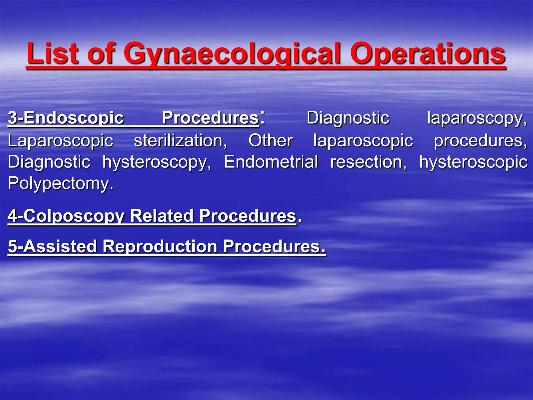 List of Gynaecological Operations
3-Endoscopic Procedures: Diagnostic laparoscopy,
Laparoscopic sterilization, Other laparoscopic procedures,
Diagnostic hysteroscopy, Endometrial resection, hysteroscopic
Polypectomy.
4-Colposcopy Related Procedures.
5-Assisted Reproduction Procedures.
 