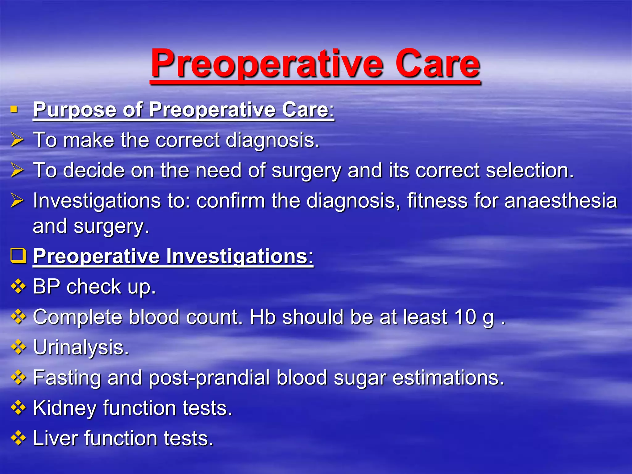 Preoperative Care
 Purpose of Preoperative Care:
 To make the correct diagnosis.
 To decide on the need of surgery and its correct selection.
 Investigations to: confirm the diagnosis, fitness for anaesthesia
and surgery.
 Preoperative Investigations:
 BP check up.
 Complete blood count. Hb should be at least 10 g .
 Urinalysis.
 Fasting and post-prandial blood sugar estimations.
 Kidney function tests.
 Liver function tests.
 