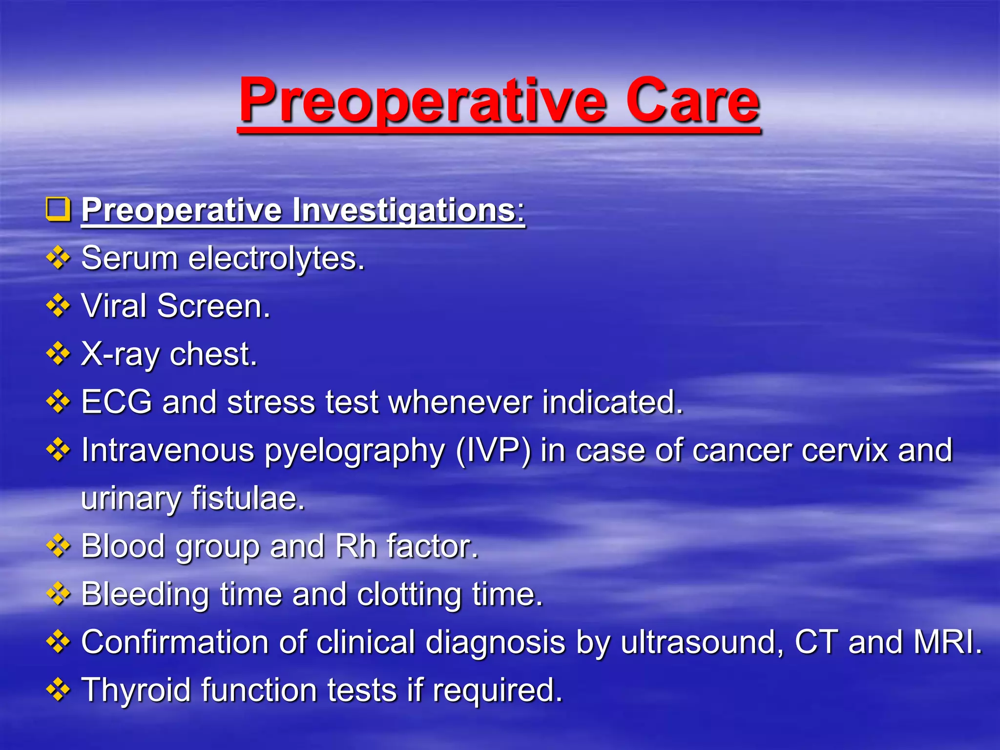 Preoperative Care
 Preoperative Investigations:
 Serum electrolytes.
 Viral Screen.
 X-ray chest.
 ECG and stress test whenever indicated.
 Intravenous pyelography (IVP) in case of cancer cervix and
urinary fistulae.
 Blood group and Rh factor.
 Bleeding time and clotting time.
 Confirmation of clinical diagnosis by ultrasound, CT and MRI.
 Thyroid function tests if required.
 