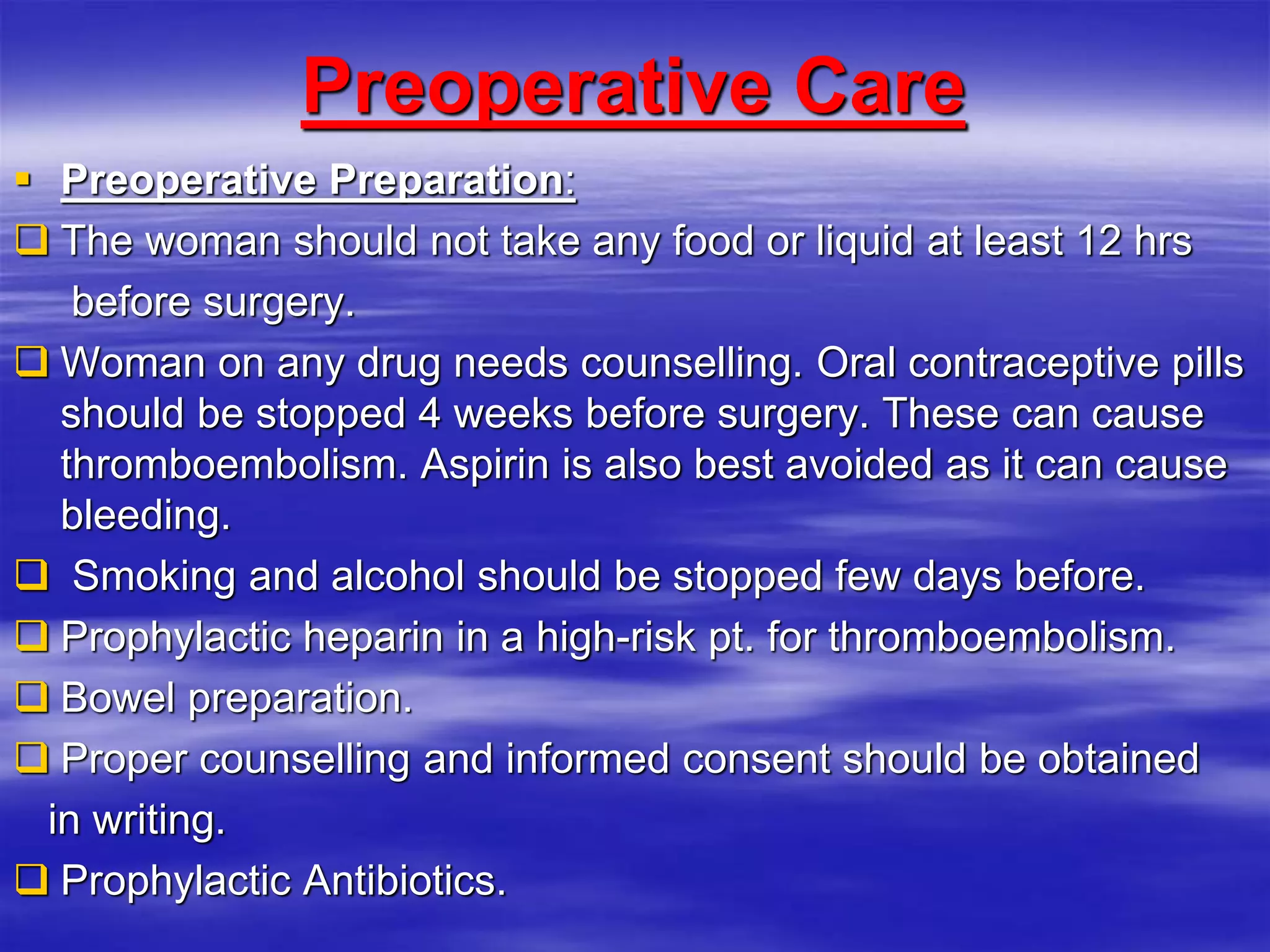 Preoperative Care
 Preoperative Preparation:
 The woman should not take any food or liquid at least 12 hrs
before surgery.
 Woman on any drug needs counselling. Oral contraceptive pills
should be stopped 4 weeks before surgery. These can cause
thromboembolism. Aspirin is also best avoided as it can cause
bleeding.
 Smoking and alcohol should be stopped few days before.
 Prophylactic heparin in a high-risk pt. for thromboembolism.
 Bowel preparation.
 Proper counselling and informed consent should be obtained
in writing.
 Prophylactic Antibiotics.
 