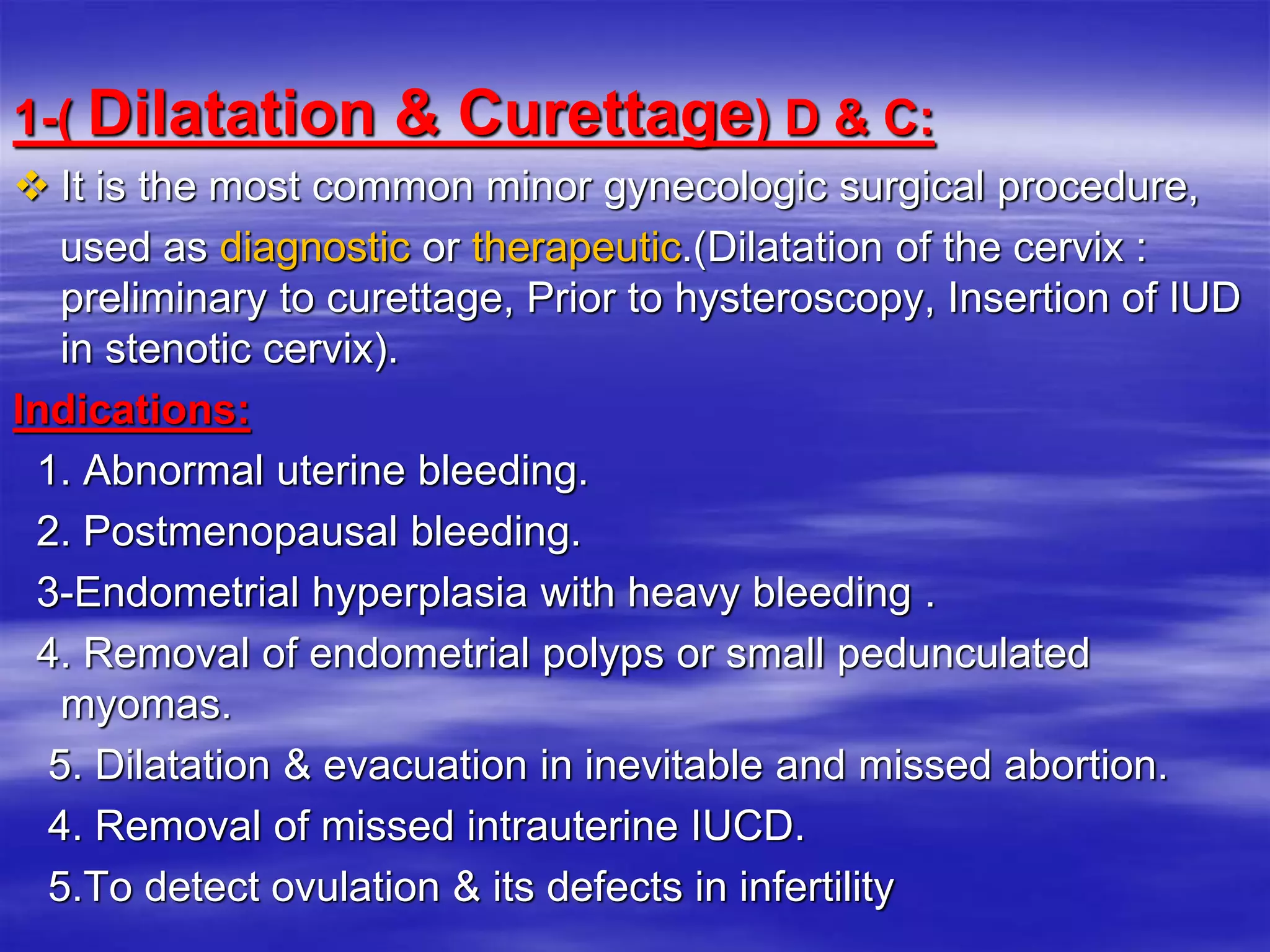 1-( Dilatation & Curettage) D & C:
 It is the most common minor gynecologic surgical procedure,
used as diagnostic or therapeutic.(Dilatation of the cervix :
preliminary to curettage, Prior to hysteroscopy, Insertion of IUD
in stenotic cervix).
Indications:
1. Abnormal uterine bleeding.
2. Postmenopausal bleeding.
3-Endometrial hyperplasia with heavy bleeding .
4. Removal of endometrial polyps or small pedunculated
myomas.
5. Dilatation & evacuation in inevitable and missed abortion.
4. Removal of missed intrauterine IUCD.
5.To detect ovulation & its defects in infertility
 