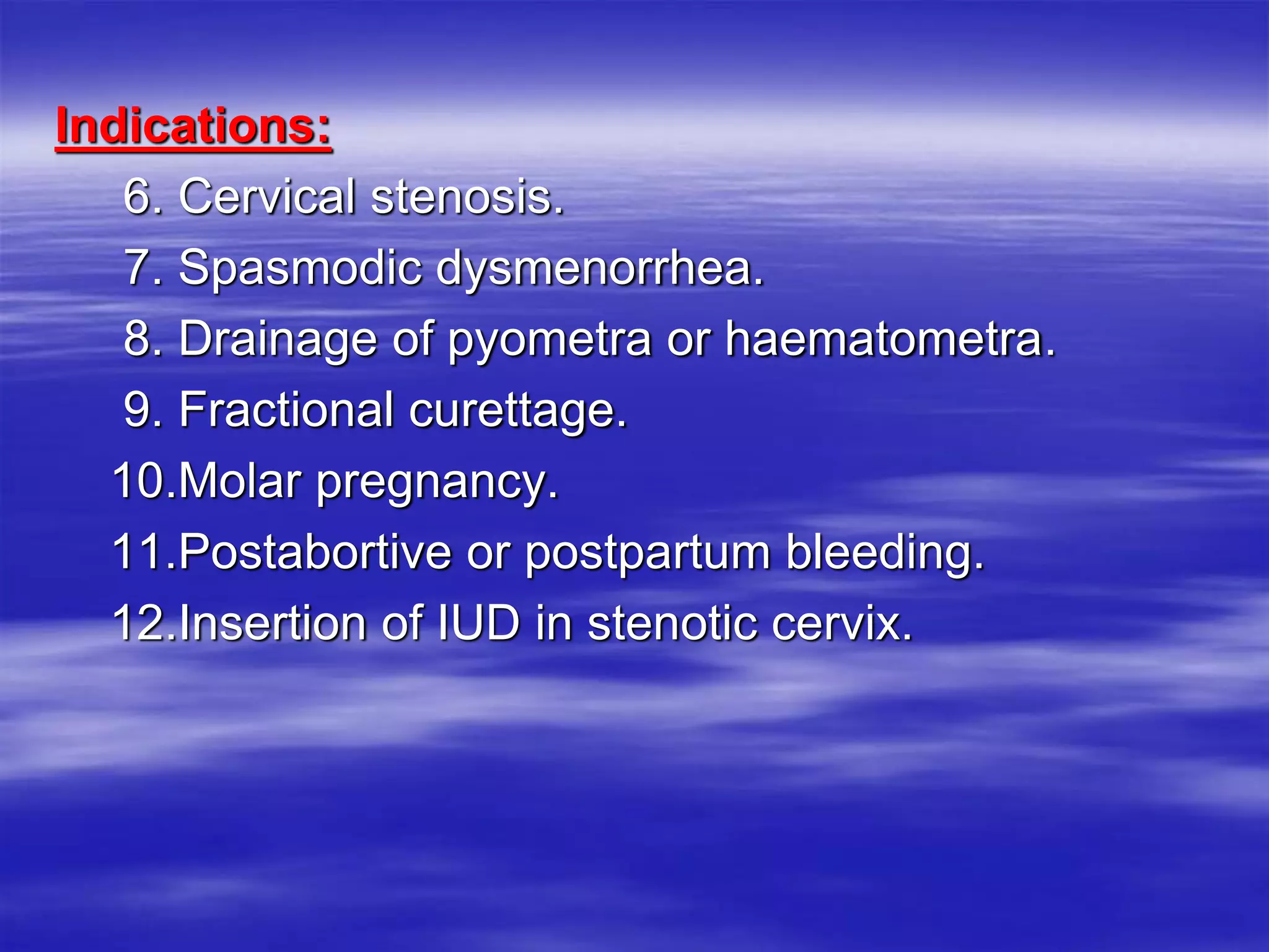Indications:
6. Cervical stenosis.
7. Spasmodic dysmenorrhea.
8. Drainage of pyometra or haematometra.
9. Fractional curettage.
10.Molar pregnancy.
11.Postabortive or postpartum bleeding.
12.Insertion of IUD in stenotic cervix.
 