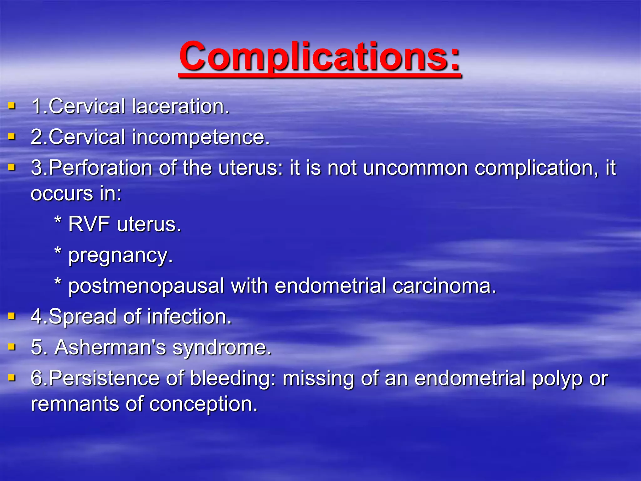 Complications:
 1.Cervical laceration.
 2.Cervical incompetence.
 3.Perforation of the uterus: it is not uncommon complication, it
occurs in:
* RVF uterus.
* pregnancy.
* postmenopausal with endometrial carcinoma.
 4.Spread of infection.
 5. Asherman's syndrome.
 6.Persistence of bleeding: missing of an endometrial polyp or
remnants of conception.
 